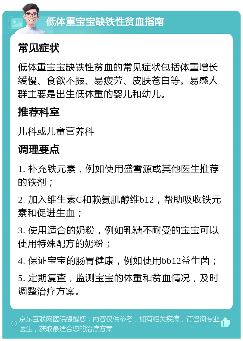 低体重宝宝缺铁性贫血指南 常见症状 低体重宝宝缺铁性贫血的常见症状包括体重增长缓慢、食欲不振、易疲劳、皮肤苍白等。易感人群主要是出生低体重的婴儿和幼儿。 推荐科室 儿科或儿童营养科 调理要点 1. 补充铁元素，例如使用盛雪源或其他医生推荐的铁剂； 2. 加入维生素C和赖氨肌醇维b12，帮助吸收铁元素和促进生血； 3. 使用适合的奶粉，例如乳糖不耐受的宝宝可以使用特殊配方的奶粉； 4. 保证宝宝的肠胃健康，例如使用bb12益生菌； 5. 定期复查，监测宝宝的体重和贫血情况，及时调整治疗方案。