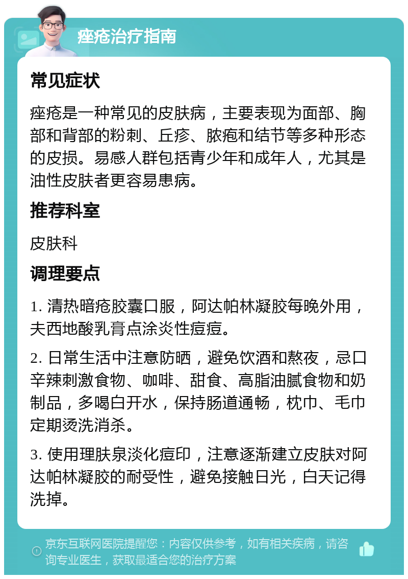 痤疮治疗指南 常见症状 痤疮是一种常见的皮肤病，主要表现为面部、胸部和背部的粉刺、丘疹、脓疱和结节等多种形态的皮损。易感人群包括青少年和成年人，尤其是油性皮肤者更容易患病。 推荐科室 皮肤科 调理要点 1. 清热暗疮胶囊口服，阿达帕林凝胶每晚外用，夫西地酸乳膏点涂炎性痘痘。 2. 日常生活中注意防晒，避免饮酒和熬夜，忌口辛辣刺激食物、咖啡、甜食、高脂油腻食物和奶制品，多喝白开水，保持肠道通畅，枕巾、毛巾定期烫洗消杀。 3. 使用理肤泉淡化痘印，注意逐渐建立皮肤对阿达帕林凝胶的耐受性，避免接触日光，白天记得洗掉。