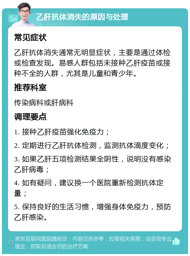 乙肝抗体消失的原因与处理 常见症状 乙肝抗体消失通常无明显症状，主要是通过体检或检查发现。易感人群包括未接种乙肝疫苗或接种不全的人群，尤其是儿童和青少年。 推荐科室 传染病科或肝病科 调理要点 1. 接种乙肝疫苗强化免疫力； 2. 定期进行乙肝抗体检测，监测抗体滴度变化； 3. 如果乙肝五项检测结果全阴性，说明没有感染乙肝病毒； 4. 如有疑问，建议换一个医院重新检测抗体定量； 5. 保持良好的生活习惯，增强身体免疫力，预防乙肝感染。