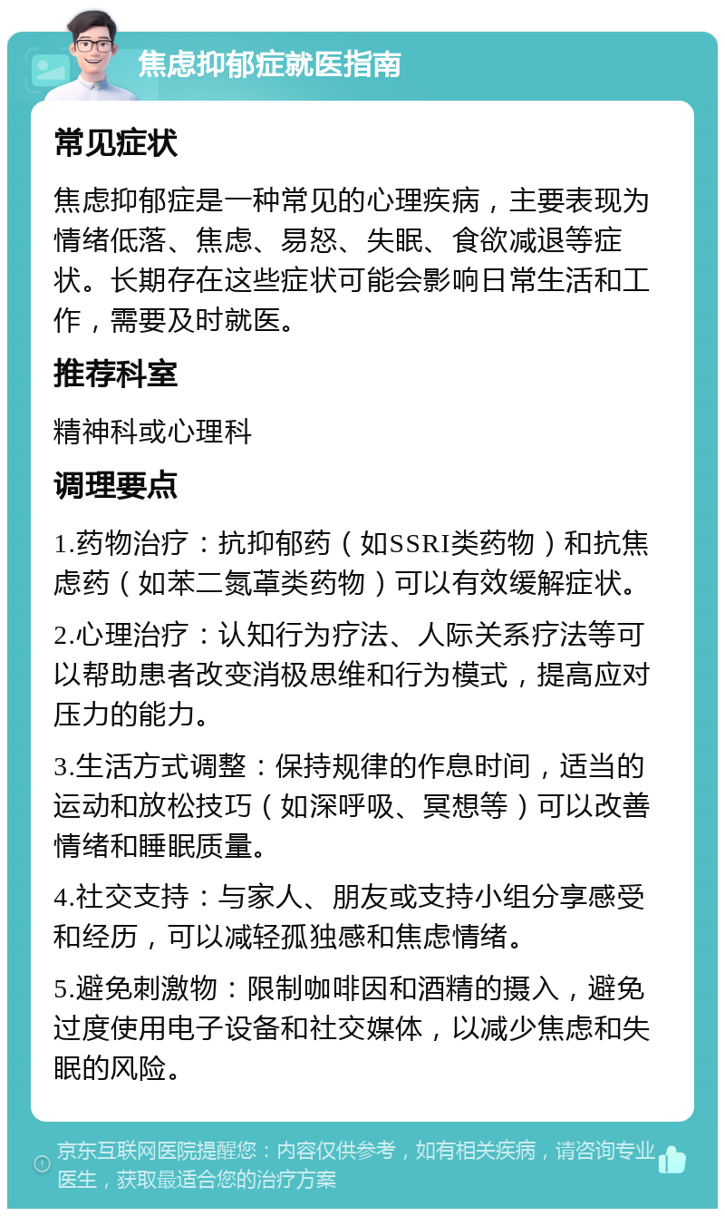 焦虑抑郁症就医指南 常见症状 焦虑抑郁症是一种常见的心理疾病，主要表现为情绪低落、焦虑、易怒、失眠、食欲减退等症状。长期存在这些症状可能会影响日常生活和工作，需要及时就医。 推荐科室 精神科或心理科 调理要点 1.药物治疗：抗抑郁药（如SSRI类药物）和抗焦虑药（如苯二氮䓬类药物）可以有效缓解症状。 2.心理治疗：认知行为疗法、人际关系疗法等可以帮助患者改变消极思维和行为模式，提高应对压力的能力。 3.生活方式调整：保持规律的作息时间，适当的运动和放松技巧（如深呼吸、冥想等）可以改善情绪和睡眠质量。 4.社交支持：与家人、朋友或支持小组分享感受和经历，可以减轻孤独感和焦虑情绪。 5.避免刺激物：限制咖啡因和酒精的摄入，避免过度使用电子设备和社交媒体，以减少焦虑和失眠的风险。