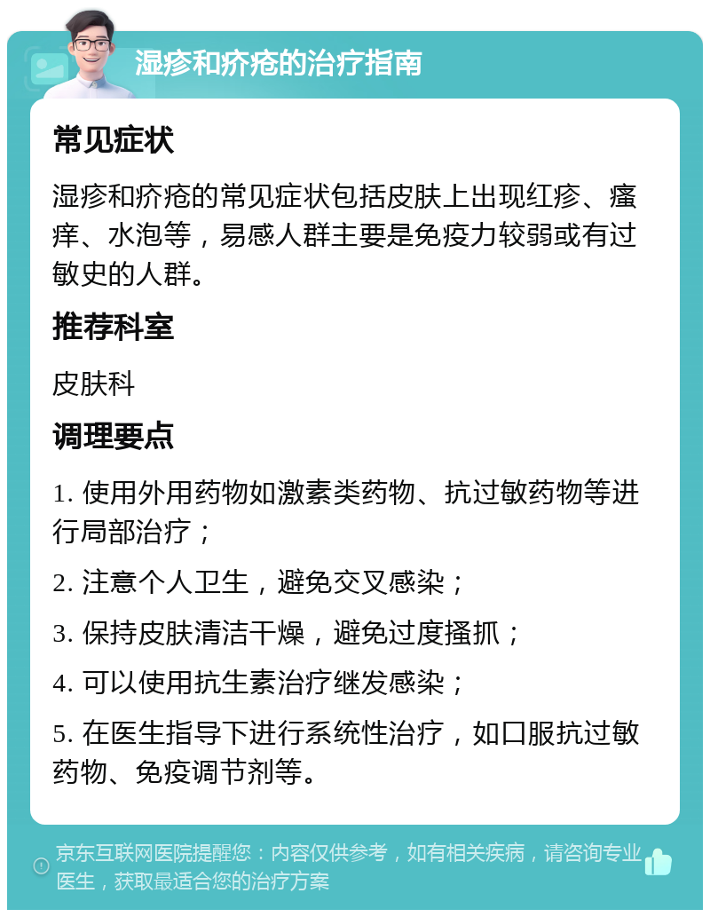 湿疹和疥疮的治疗指南 常见症状 湿疹和疥疮的常见症状包括皮肤上出现红疹、瘙痒、水泡等，易感人群主要是免疫力较弱或有过敏史的人群。 推荐科室 皮肤科 调理要点 1. 使用外用药物如激素类药物、抗过敏药物等进行局部治疗； 2. 注意个人卫生，避免交叉感染； 3. 保持皮肤清洁干燥，避免过度搔抓； 4. 可以使用抗生素治疗继发感染； 5. 在医生指导下进行系统性治疗，如口服抗过敏药物、免疫调节剂等。