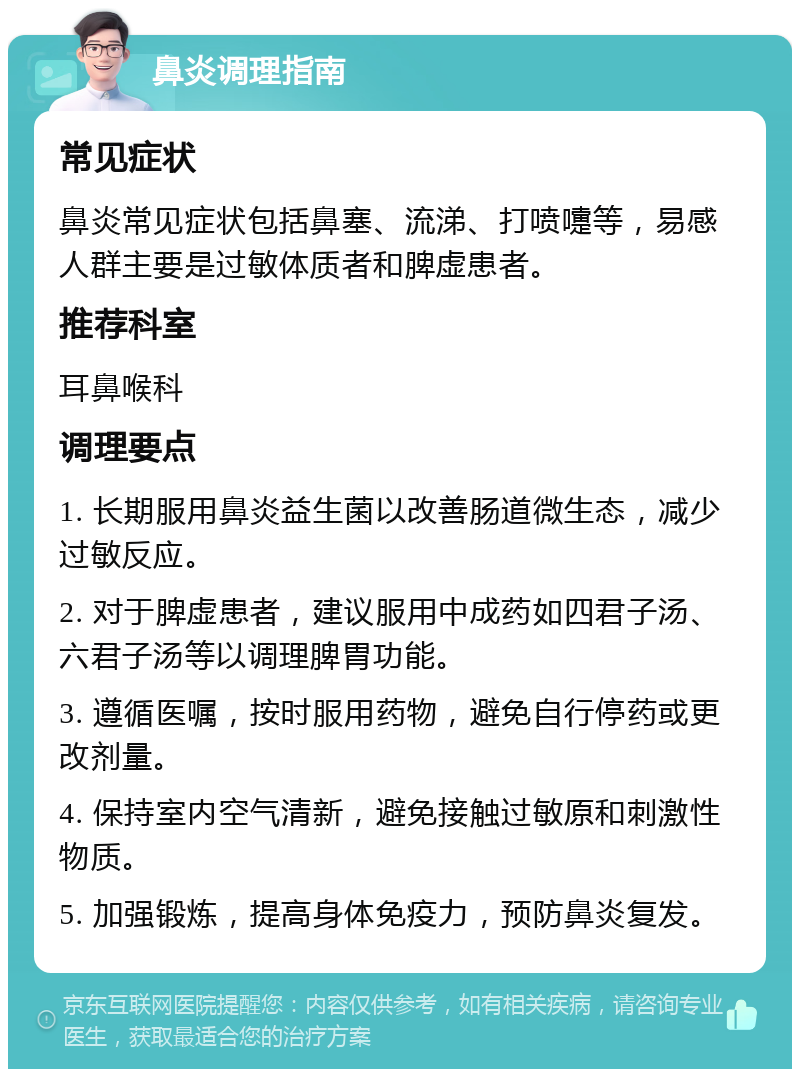 鼻炎调理指南 常见症状 鼻炎常见症状包括鼻塞、流涕、打喷嚏等，易感人群主要是过敏体质者和脾虚患者。 推荐科室 耳鼻喉科 调理要点 1. 长期服用鼻炎益生菌以改善肠道微生态，减少过敏反应。 2. 对于脾虚患者，建议服用中成药如四君子汤、六君子汤等以调理脾胃功能。 3. 遵循医嘱，按时服用药物，避免自行停药或更改剂量。 4. 保持室内空气清新，避免接触过敏原和刺激性物质。 5. 加强锻炼，提高身体免疫力，预防鼻炎复发。