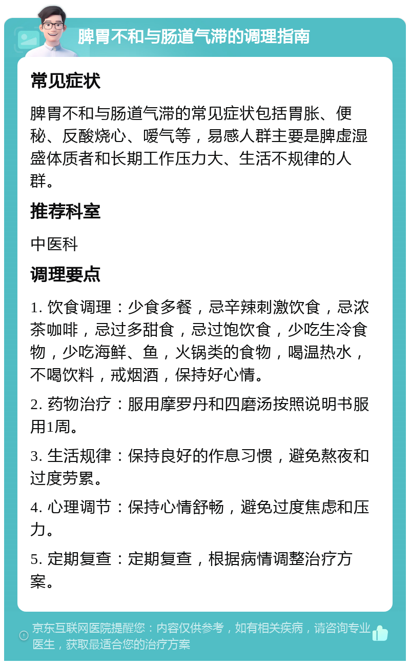 脾胃不和与肠道气滞的调理指南 常见症状 脾胃不和与肠道气滞的常见症状包括胃胀、便秘、反酸烧心、嗳气等，易感人群主要是脾虚湿盛体质者和长期工作压力大、生活不规律的人群。 推荐科室 中医科 调理要点 1. 饮食调理：少食多餐，忌辛辣刺激饮食，忌浓茶咖啡，忌过多甜食，忌过饱饮食，少吃生冷食物，少吃海鲜、鱼，火锅类的食物，喝温热水，不喝饮料，戒烟酒，保持好心情。 2. 药物治疗：服用摩罗丹和四磨汤按照说明书服用1周。 3. 生活规律：保持良好的作息习惯，避免熬夜和过度劳累。 4. 心理调节：保持心情舒畅，避免过度焦虑和压力。 5. 定期复查：定期复查，根据病情调整治疗方案。