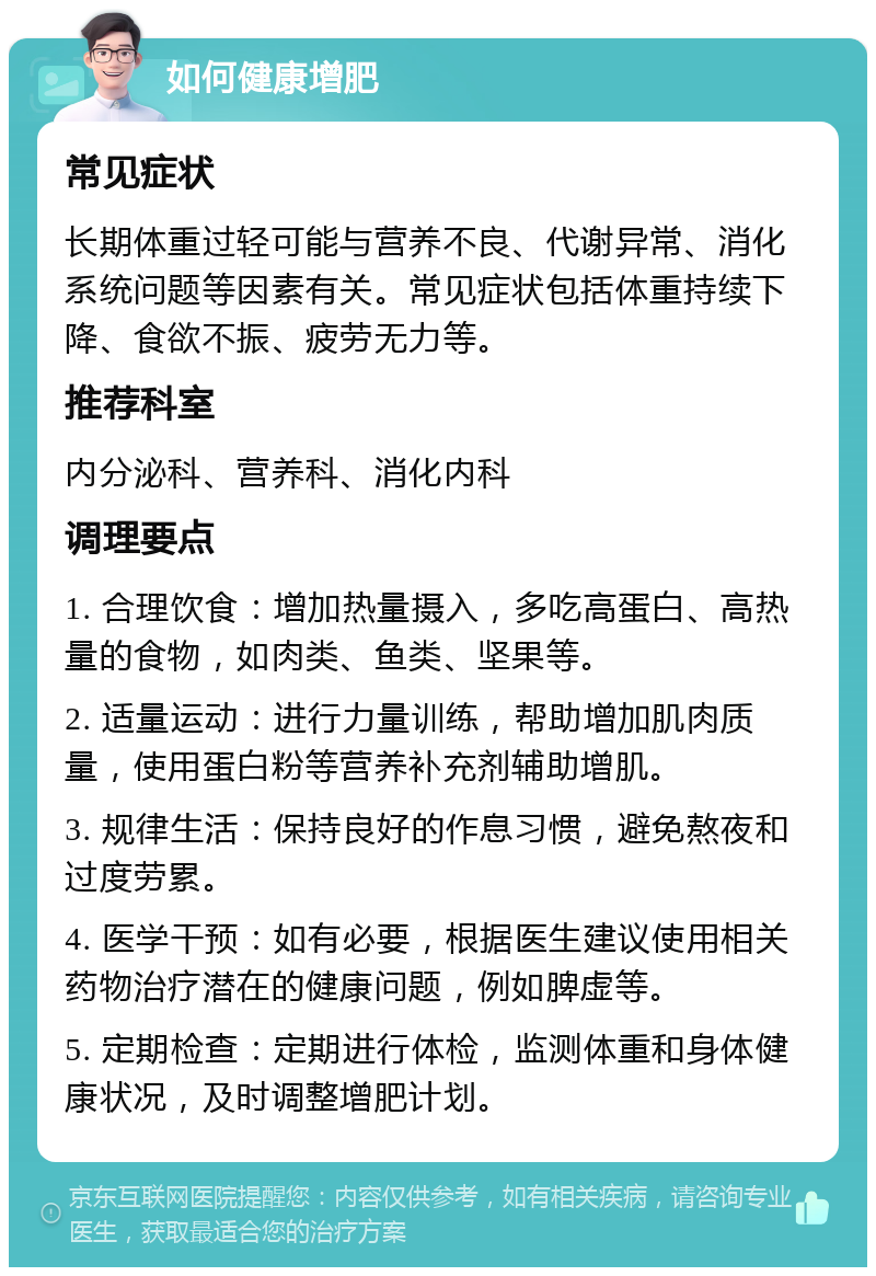 如何健康增肥 常见症状 长期体重过轻可能与营养不良、代谢异常、消化系统问题等因素有关。常见症状包括体重持续下降、食欲不振、疲劳无力等。 推荐科室 内分泌科、营养科、消化内科 调理要点 1. 合理饮食：增加热量摄入，多吃高蛋白、高热量的食物，如肉类、鱼类、坚果等。 2. 适量运动：进行力量训练，帮助增加肌肉质量，使用蛋白粉等营养补充剂辅助增肌。 3. 规律生活：保持良好的作息习惯，避免熬夜和过度劳累。 4. 医学干预：如有必要，根据医生建议使用相关药物治疗潜在的健康问题，例如脾虚等。 5. 定期检查：定期进行体检，监测体重和身体健康状况，及时调整增肥计划。