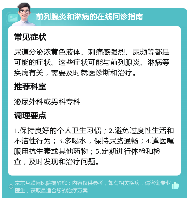 前列腺炎和淋病的在线问诊指南 常见症状 尿道分泌浓黄色液体、刺痛感强烈、尿频等都是可能的症状。这些症状可能与前列腺炎、淋病等疾病有关，需要及时就医诊断和治疗。 推荐科室 泌尿外科或男科专科 调理要点 1.保持良好的个人卫生习惯；2.避免过度性生活和不洁性行为；3.多喝水，保持尿路通畅；4.遵医嘱服用抗生素或其他药物；5.定期进行体检和检查，及时发现和治疗问题。