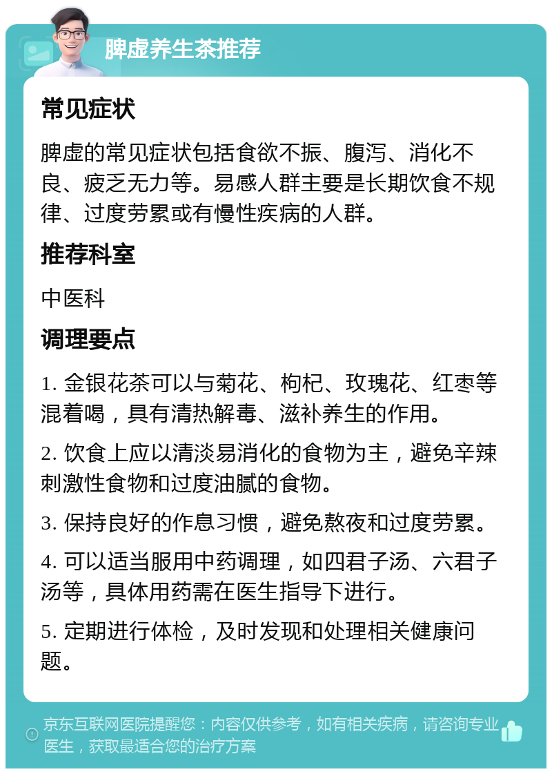 脾虚养生茶推荐 常见症状 脾虚的常见症状包括食欲不振、腹泻、消化不良、疲乏无力等。易感人群主要是长期饮食不规律、过度劳累或有慢性疾病的人群。 推荐科室 中医科 调理要点 1. 金银花茶可以与菊花、枸杞、玫瑰花、红枣等混着喝，具有清热解毒、滋补养生的作用。 2. 饮食上应以清淡易消化的食物为主，避免辛辣刺激性食物和过度油腻的食物。 3. 保持良好的作息习惯，避免熬夜和过度劳累。 4. 可以适当服用中药调理，如四君子汤、六君子汤等，具体用药需在医生指导下进行。 5. 定期进行体检，及时发现和处理相关健康问题。