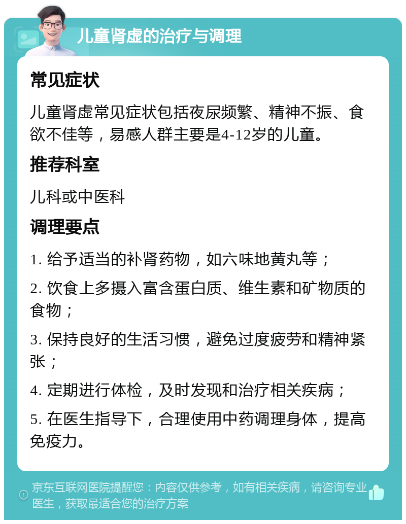 儿童肾虚的治疗与调理 常见症状 儿童肾虚常见症状包括夜尿频繁、精神不振、食欲不佳等，易感人群主要是4-12岁的儿童。 推荐科室 儿科或中医科 调理要点 1. 给予适当的补肾药物，如六味地黄丸等； 2. 饮食上多摄入富含蛋白质、维生素和矿物质的食物； 3. 保持良好的生活习惯，避免过度疲劳和精神紧张； 4. 定期进行体检，及时发现和治疗相关疾病； 5. 在医生指导下，合理使用中药调理身体，提高免疫力。