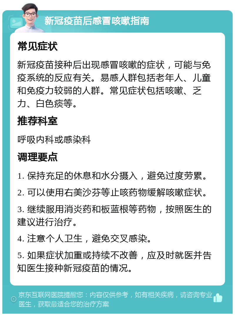 新冠疫苗后感冒咳嗽指南 常见症状 新冠疫苗接种后出现感冒咳嗽的症状，可能与免疫系统的反应有关。易感人群包括老年人、儿童和免疫力较弱的人群。常见症状包括咳嗽、乏力、白色痰等。 推荐科室 呼吸内科或感染科 调理要点 1. 保持充足的休息和水分摄入，避免过度劳累。 2. 可以使用右美沙芬等止咳药物缓解咳嗽症状。 3. 继续服用消炎药和板蓝根等药物，按照医生的建议进行治疗。 4. 注意个人卫生，避免交叉感染。 5. 如果症状加重或持续不改善，应及时就医并告知医生接种新冠疫苗的情况。