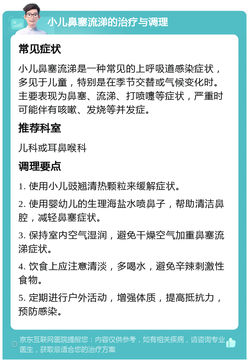 小儿鼻塞流涕的治疗与调理 常见症状 小儿鼻塞流涕是一种常见的上呼吸道感染症状，多见于儿童，特别是在季节交替或气候变化时。主要表现为鼻塞、流涕、打喷嚏等症状，严重时可能伴有咳嗽、发烧等并发症。 推荐科室 儿科或耳鼻喉科 调理要点 1. 使用小儿豉翘清热颗粒来缓解症状。 2. 使用婴幼儿的生理海盐水喷鼻子，帮助清洁鼻腔，减轻鼻塞症状。 3. 保持室内空气湿润，避免干燥空气加重鼻塞流涕症状。 4. 饮食上应注意清淡，多喝水，避免辛辣刺激性食物。 5. 定期进行户外活动，增强体质，提高抵抗力，预防感染。