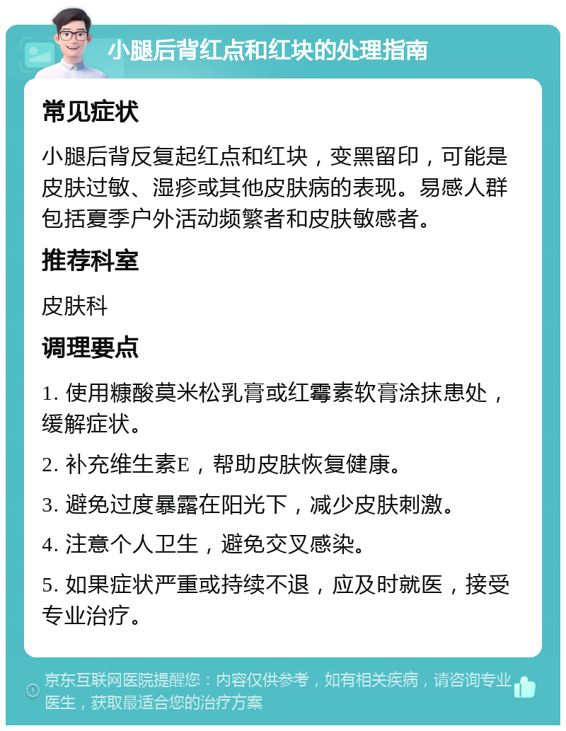 小腿后背红点和红块的处理指南 常见症状 小腿后背反复起红点和红块，变黑留印，可能是皮肤过敏、湿疹或其他皮肤病的表现。易感人群包括夏季户外活动频繁者和皮肤敏感者。 推荐科室 皮肤科 调理要点 1. 使用糠酸莫米松乳膏或红霉素软膏涂抹患处，缓解症状。 2. 补充维生素E，帮助皮肤恢复健康。 3. 避免过度暴露在阳光下，减少皮肤刺激。 4. 注意个人卫生，避免交叉感染。 5. 如果症状严重或持续不退，应及时就医，接受专业治疗。