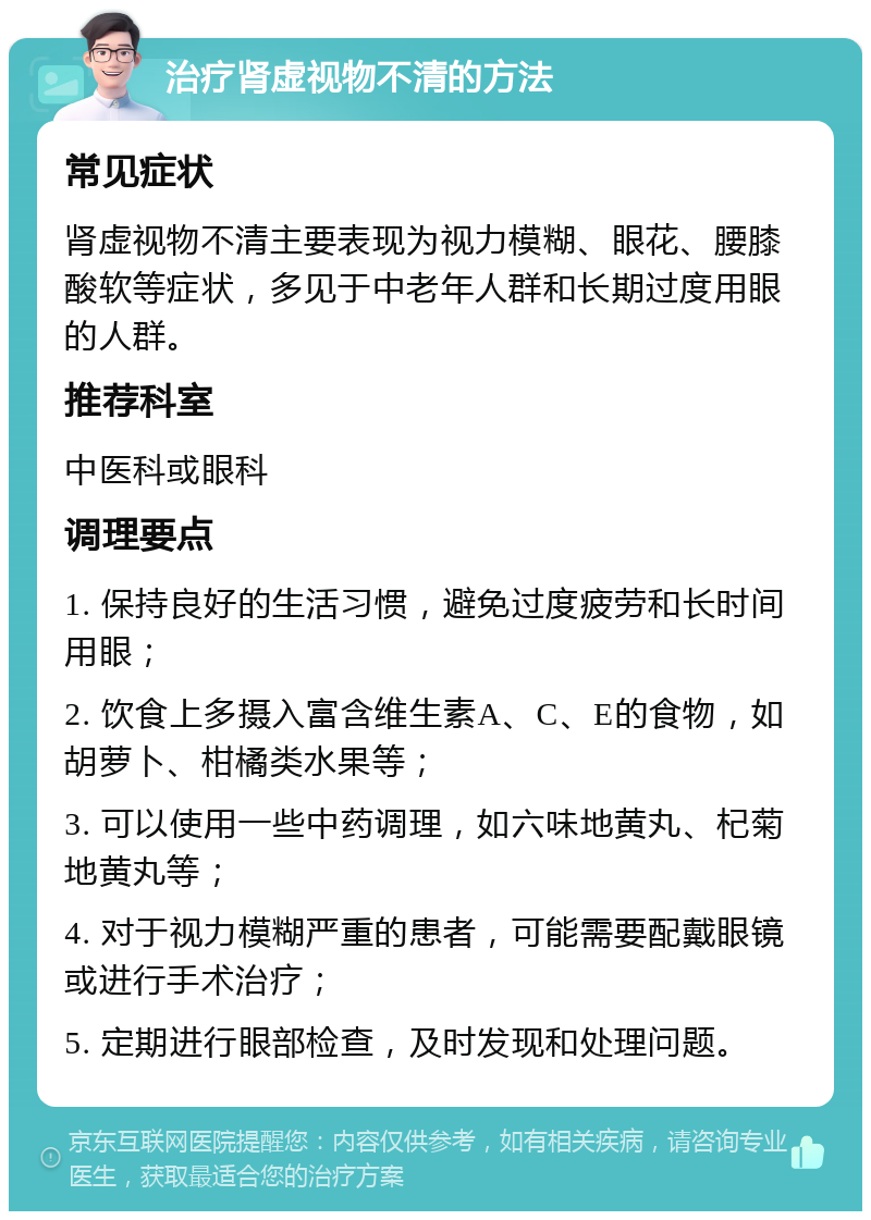 治疗肾虚视物不清的方法 常见症状 肾虚视物不清主要表现为视力模糊、眼花、腰膝酸软等症状，多见于中老年人群和长期过度用眼的人群。 推荐科室 中医科或眼科 调理要点 1. 保持良好的生活习惯，避免过度疲劳和长时间用眼； 2. 饮食上多摄入富含维生素A、C、E的食物，如胡萝卜、柑橘类水果等； 3. 可以使用一些中药调理，如六味地黄丸、杞菊地黄丸等； 4. 对于视力模糊严重的患者，可能需要配戴眼镜或进行手术治疗； 5. 定期进行眼部检查，及时发现和处理问题。