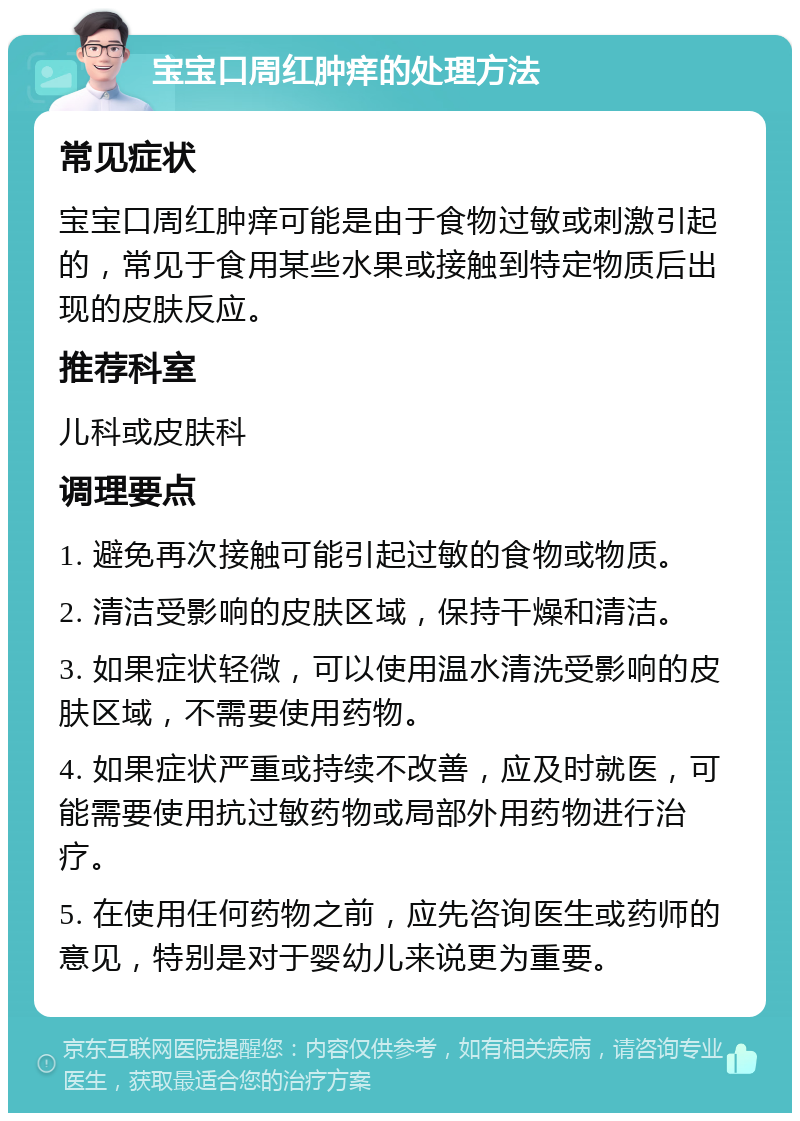 宝宝口周红肿痒的处理方法 常见症状 宝宝口周红肿痒可能是由于食物过敏或刺激引起的，常见于食用某些水果或接触到特定物质后出现的皮肤反应。 推荐科室 儿科或皮肤科 调理要点 1. 避免再次接触可能引起过敏的食物或物质。 2. 清洁受影响的皮肤区域，保持干燥和清洁。 3. 如果症状轻微，可以使用温水清洗受影响的皮肤区域，不需要使用药物。 4. 如果症状严重或持续不改善，应及时就医，可能需要使用抗过敏药物或局部外用药物进行治疗。 5. 在使用任何药物之前，应先咨询医生或药师的意见，特别是对于婴幼儿来说更为重要。