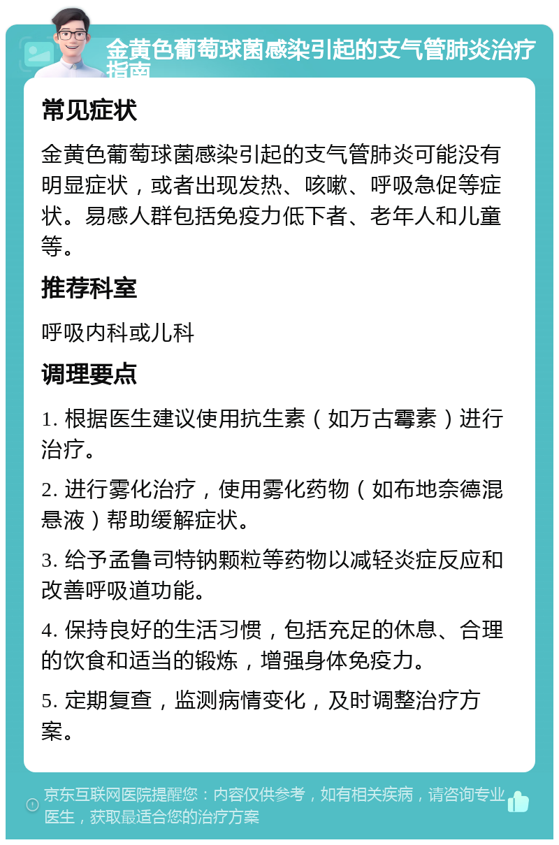 金黄色葡萄球菌感染引起的支气管肺炎治疗指南 常见症状 金黄色葡萄球菌感染引起的支气管肺炎可能没有明显症状，或者出现发热、咳嗽、呼吸急促等症状。易感人群包括免疫力低下者、老年人和儿童等。 推荐科室 呼吸内科或儿科 调理要点 1. 根据医生建议使用抗生素（如万古霉素）进行治疗。 2. 进行雾化治疗，使用雾化药物（如布地奈德混悬液）帮助缓解症状。 3. 给予孟鲁司特钠颗粒等药物以减轻炎症反应和改善呼吸道功能。 4. 保持良好的生活习惯，包括充足的休息、合理的饮食和适当的锻炼，增强身体免疫力。 5. 定期复查，监测病情变化，及时调整治疗方案。