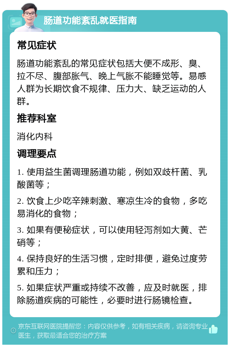 肠道功能紊乱就医指南 常见症状 肠道功能紊乱的常见症状包括大便不成形、臭、拉不尽、腹部胀气、晚上气胀不能睡觉等。易感人群为长期饮食不规律、压力大、缺乏运动的人群。 推荐科室 消化内科 调理要点 1. 使用益生菌调理肠道功能，例如双歧杆菌、乳酸菌等； 2. 饮食上少吃辛辣刺激、寒凉生冷的食物，多吃易消化的食物； 3. 如果有便秘症状，可以使用轻泻剂如大黄、芒硝等； 4. 保持良好的生活习惯，定时排便，避免过度劳累和压力； 5. 如果症状严重或持续不改善，应及时就医，排除肠道疾病的可能性，必要时进行肠镜检查。