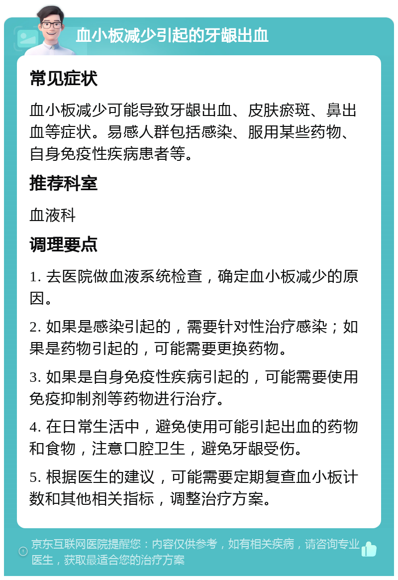 血小板减少引起的牙龈出血 常见症状 血小板减少可能导致牙龈出血、皮肤瘀斑、鼻出血等症状。易感人群包括感染、服用某些药物、自身免疫性疾病患者等。 推荐科室 血液科 调理要点 1. 去医院做血液系统检查，确定血小板减少的原因。 2. 如果是感染引起的，需要针对性治疗感染；如果是药物引起的，可能需要更换药物。 3. 如果是自身免疫性疾病引起的，可能需要使用免疫抑制剂等药物进行治疗。 4. 在日常生活中，避免使用可能引起出血的药物和食物，注意口腔卫生，避免牙龈受伤。 5. 根据医生的建议，可能需要定期复查血小板计数和其他相关指标，调整治疗方案。