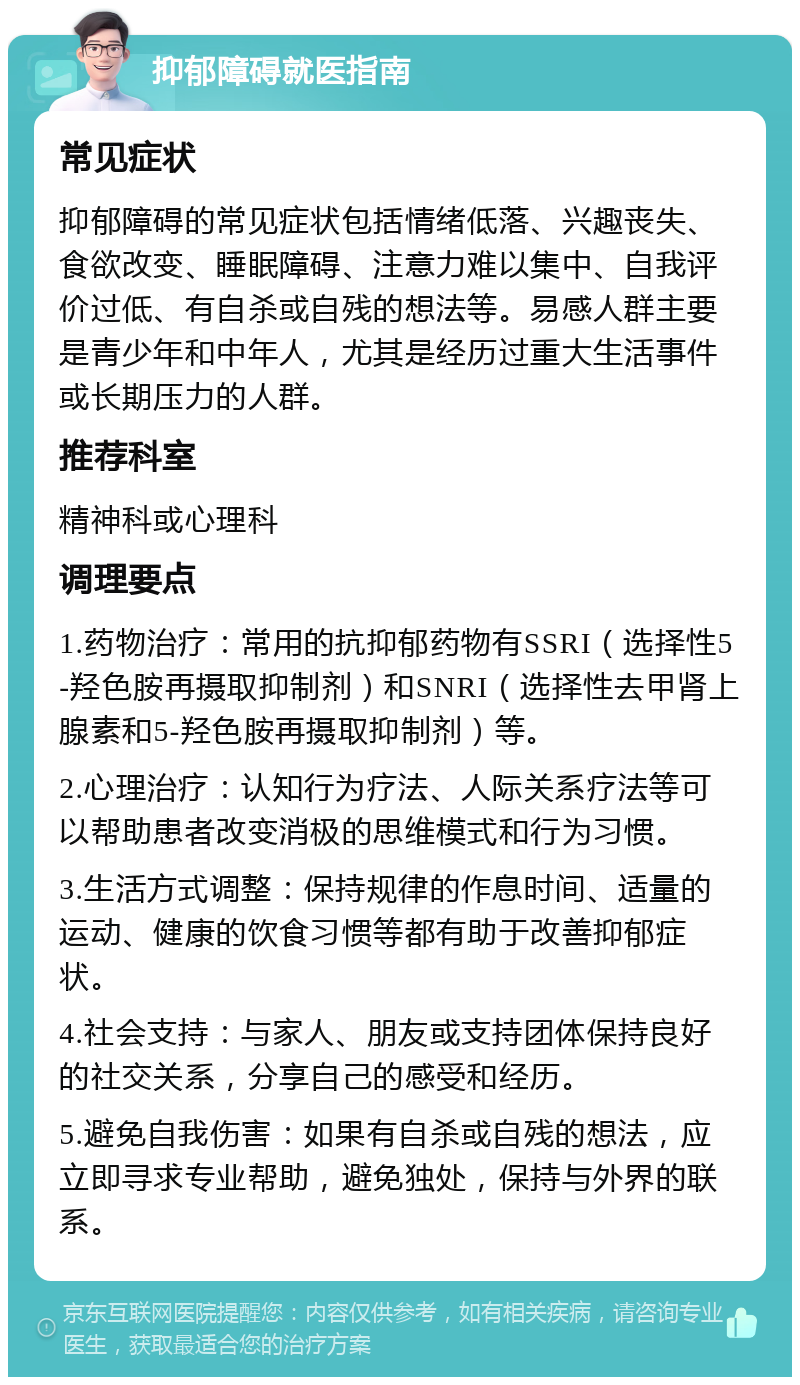 抑郁障碍就医指南 常见症状 抑郁障碍的常见症状包括情绪低落、兴趣丧失、食欲改变、睡眠障碍、注意力难以集中、自我评价过低、有自杀或自残的想法等。易感人群主要是青少年和中年人，尤其是经历过重大生活事件或长期压力的人群。 推荐科室 精神科或心理科 调理要点 1.药物治疗：常用的抗抑郁药物有SSRI（选择性5-羟色胺再摄取抑制剂）和SNRI（选择性去甲肾上腺素和5-羟色胺再摄取抑制剂）等。 2.心理治疗：认知行为疗法、人际关系疗法等可以帮助患者改变消极的思维模式和行为习惯。 3.生活方式调整：保持规律的作息时间、适量的运动、健康的饮食习惯等都有助于改善抑郁症状。 4.社会支持：与家人、朋友或支持团体保持良好的社交关系，分享自己的感受和经历。 5.避免自我伤害：如果有自杀或自残的想法，应立即寻求专业帮助，避免独处，保持与外界的联系。