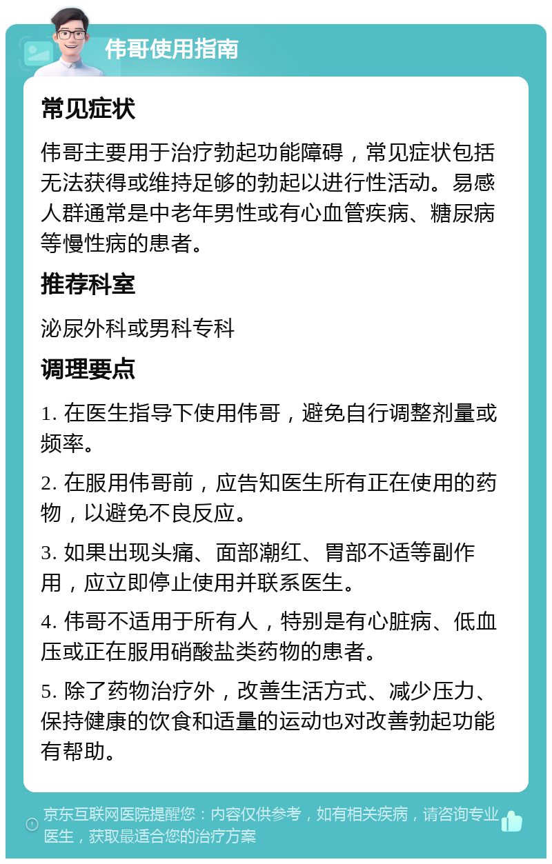 伟哥使用指南 常见症状 伟哥主要用于治疗勃起功能障碍，常见症状包括无法获得或维持足够的勃起以进行性活动。易感人群通常是中老年男性或有心血管疾病、糖尿病等慢性病的患者。 推荐科室 泌尿外科或男科专科 调理要点 1. 在医生指导下使用伟哥，避免自行调整剂量或频率。 2. 在服用伟哥前，应告知医生所有正在使用的药物，以避免不良反应。 3. 如果出现头痛、面部潮红、胃部不适等副作用，应立即停止使用并联系医生。 4. 伟哥不适用于所有人，特别是有心脏病、低血压或正在服用硝酸盐类药物的患者。 5. 除了药物治疗外，改善生活方式、减少压力、保持健康的饮食和适量的运动也对改善勃起功能有帮助。