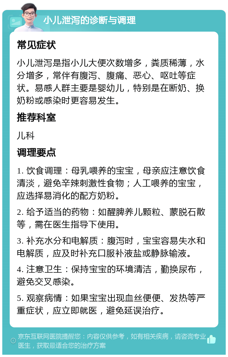 小儿泄泻的诊断与调理 常见症状 小儿泄泻是指小儿大便次数增多，粪质稀薄，水分增多，常伴有腹泻、腹痛、恶心、呕吐等症状。易感人群主要是婴幼儿，特别是在断奶、换奶粉或感染时更容易发生。 推荐科室 儿科 调理要点 1. 饮食调理：母乳喂养的宝宝，母亲应注意饮食清淡，避免辛辣刺激性食物；人工喂养的宝宝，应选择易消化的配方奶粉。 2. 给予适当的药物：如醒脾养儿颗粒、蒙脱石散等，需在医生指导下使用。 3. 补充水分和电解质：腹泻时，宝宝容易失水和电解质，应及时补充口服补液盐或静脉输液。 4. 注意卫生：保持宝宝的环境清洁，勤换尿布，避免交叉感染。 5. 观察病情：如果宝宝出现血丝便便、发热等严重症状，应立即就医，避免延误治疗。