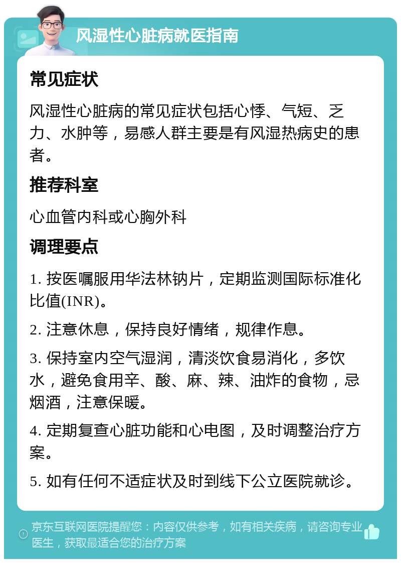 风湿性心脏病就医指南 常见症状 风湿性心脏病的常见症状包括心悸、气短、乏力、水肿等，易感人群主要是有风湿热病史的患者。 推荐科室 心血管内科或心胸外科 调理要点 1. 按医嘱服用华法林钠片，定期监测国际标准化比值(INR)。 2. 注意休息，保持良好情绪，规律作息。 3. 保持室内空气湿润，清淡饮食易消化，多饮水，避免食用辛、酸、麻、辣、油炸的食物，忌烟酒，注意保暖。 4. 定期复查心脏功能和心电图，及时调整治疗方案。 5. 如有任何不适症状及时到线下公立医院就诊。