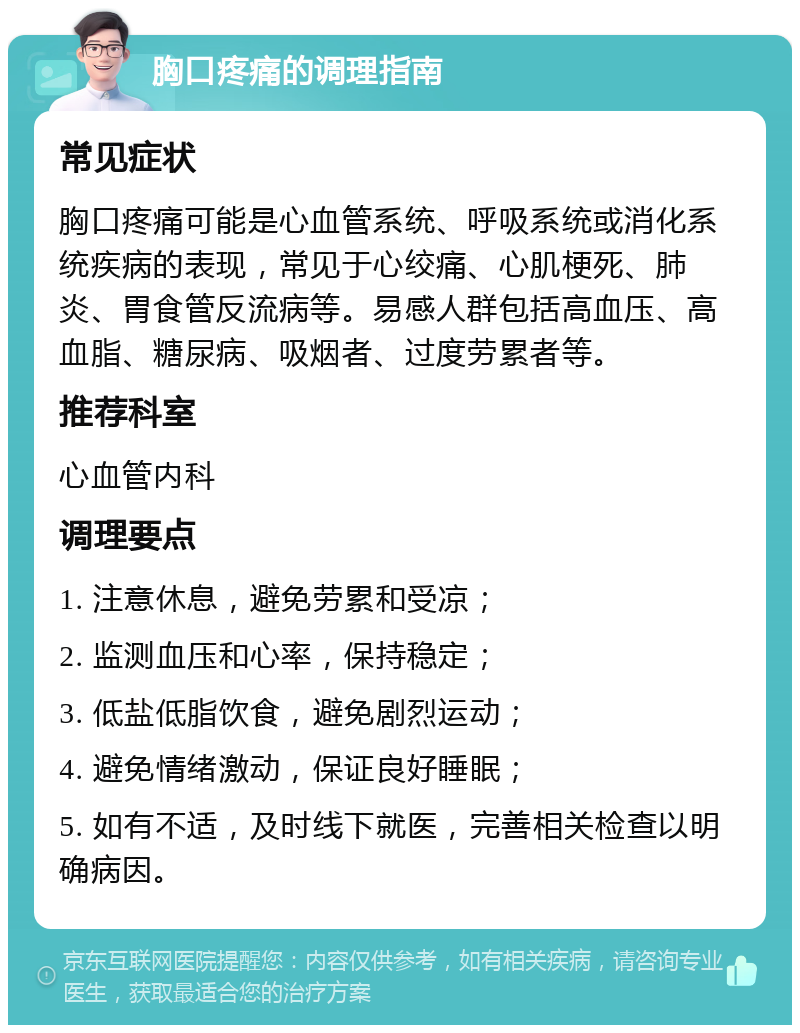 胸口疼痛的调理指南 常见症状 胸口疼痛可能是心血管系统、呼吸系统或消化系统疾病的表现，常见于心绞痛、心肌梗死、肺炎、胃食管反流病等。易感人群包括高血压、高血脂、糖尿病、吸烟者、过度劳累者等。 推荐科室 心血管内科 调理要点 1. 注意休息，避免劳累和受凉； 2. 监测血压和心率，保持稳定； 3. 低盐低脂饮食，避免剧烈运动； 4. 避免情绪激动，保证良好睡眠； 5. 如有不适，及时线下就医，完善相关检查以明确病因。