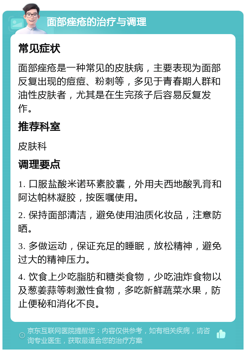 面部痤疮的治疗与调理 常见症状 面部痤疮是一种常见的皮肤病，主要表现为面部反复出现的痘痘、粉刺等，多见于青春期人群和油性皮肤者，尤其是在生完孩子后容易反复发作。 推荐科室 皮肤科 调理要点 1. 口服盐酸米诺环素胶囊，外用夫西地酸乳膏和阿达帕林凝胶，按医嘱使用。 2. 保持面部清洁，避免使用油质化妆品，注意防晒。 3. 多做运动，保证充足的睡眠，放松精神，避免过大的精神压力。 4. 饮食上少吃脂肪和糖类食物，少吃油炸食物以及葱姜蒜等刺激性食物，多吃新鲜蔬菜水果，防止便秘和消化不良。