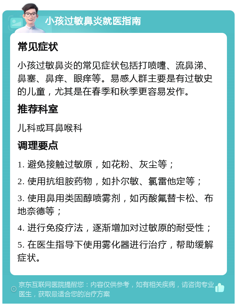 小孩过敏鼻炎就医指南 常见症状 小孩过敏鼻炎的常见症状包括打喷嚏、流鼻涕、鼻塞、鼻痒、眼痒等。易感人群主要是有过敏史的儿童，尤其是在春季和秋季更容易发作。 推荐科室 儿科或耳鼻喉科 调理要点 1. 避免接触过敏原，如花粉、灰尘等； 2. 使用抗组胺药物，如扑尔敏、氯雷他定等； 3. 使用鼻用类固醇喷雾剂，如丙酸氟替卡松、布地奈德等； 4. 进行免疫疗法，逐渐增加对过敏原的耐受性； 5. 在医生指导下使用雾化器进行治疗，帮助缓解症状。