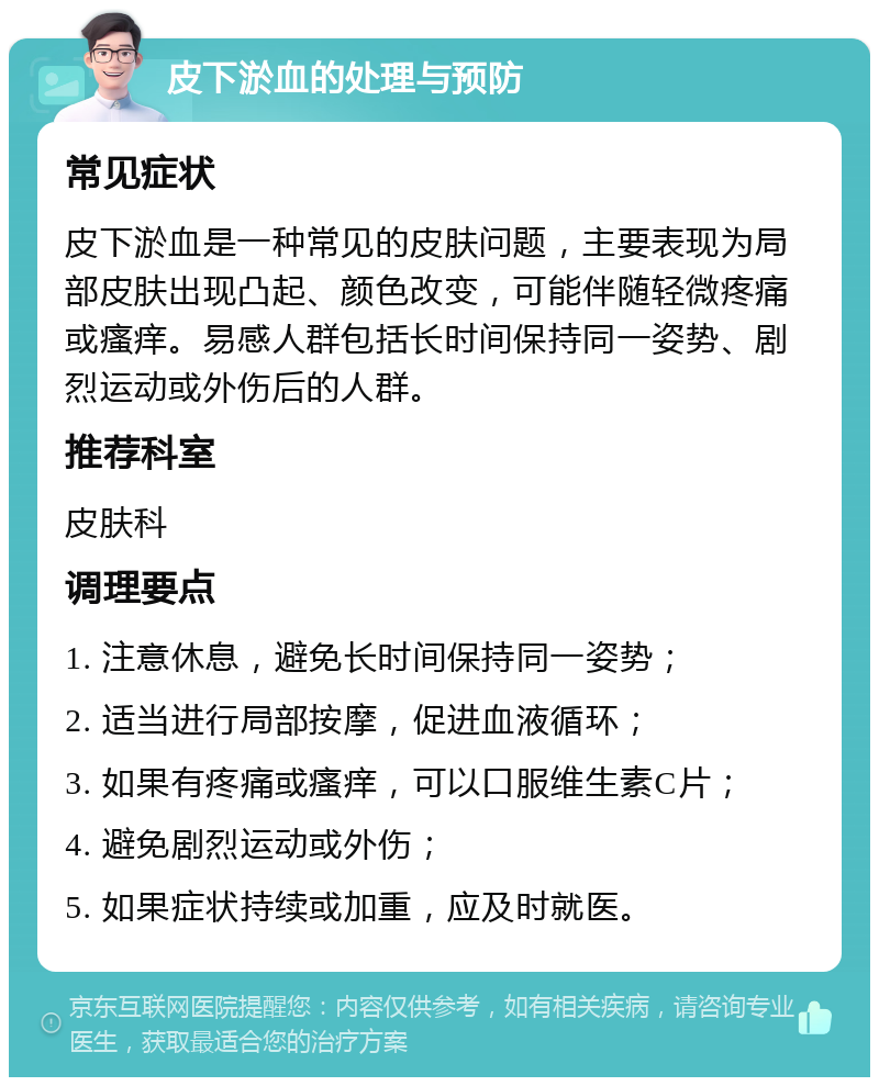 皮下淤血的处理与预防 常见症状 皮下淤血是一种常见的皮肤问题，主要表现为局部皮肤出现凸起、颜色改变，可能伴随轻微疼痛或瘙痒。易感人群包括长时间保持同一姿势、剧烈运动或外伤后的人群。 推荐科室 皮肤科 调理要点 1. 注意休息，避免长时间保持同一姿势； 2. 适当进行局部按摩，促进血液循环； 3. 如果有疼痛或瘙痒，可以口服维生素C片； 4. 避免剧烈运动或外伤； 5. 如果症状持续或加重，应及时就医。