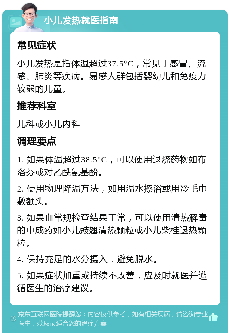 小儿发热就医指南 常见症状 小儿发热是指体温超过37.5°C，常见于感冒、流感、肺炎等疾病。易感人群包括婴幼儿和免疫力较弱的儿童。 推荐科室 儿科或小儿内科 调理要点 1. 如果体温超过38.5°C，可以使用退烧药物如布洛芬或对乙酰氨基酚。 2. 使用物理降温方法，如用温水擦浴或用冷毛巾敷额头。 3. 如果血常规检查结果正常，可以使用清热解毒的中成药如小儿豉翘清热颗粒或小儿柴桂退热颗粒。 4. 保持充足的水分摄入，避免脱水。 5. 如果症状加重或持续不改善，应及时就医并遵循医生的治疗建议。