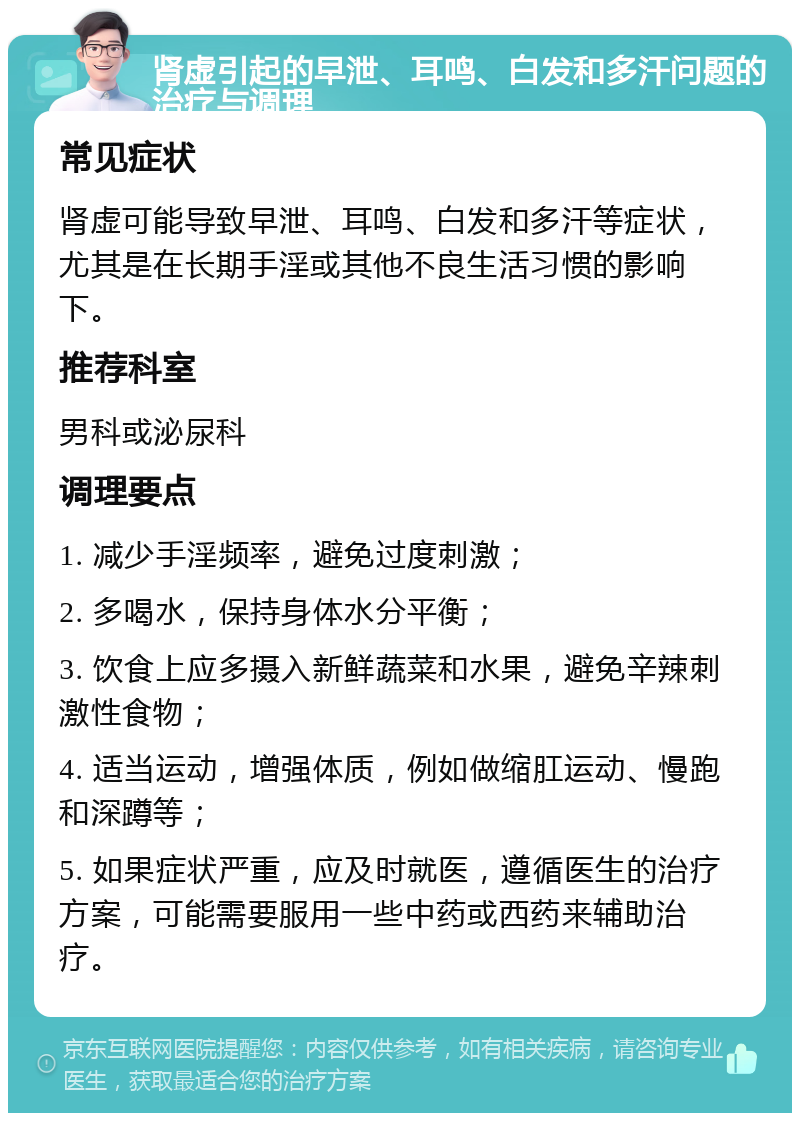 肾虚引起的早泄、耳鸣、白发和多汗问题的治疗与调理 常见症状 肾虚可能导致早泄、耳鸣、白发和多汗等症状，尤其是在长期手淫或其他不良生活习惯的影响下。 推荐科室 男科或泌尿科 调理要点 1. 减少手淫频率，避免过度刺激； 2. 多喝水，保持身体水分平衡； 3. 饮食上应多摄入新鲜蔬菜和水果，避免辛辣刺激性食物； 4. 适当运动，增强体质，例如做缩肛运动、慢跑和深蹲等； 5. 如果症状严重，应及时就医，遵循医生的治疗方案，可能需要服用一些中药或西药来辅助治疗。