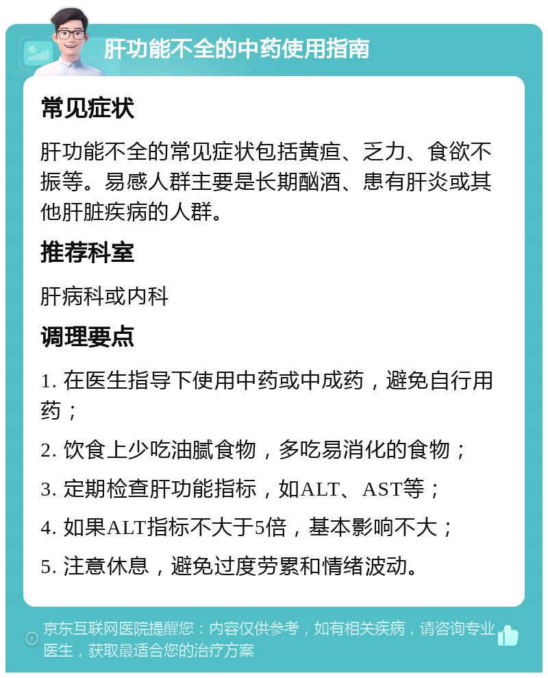 肝功能不全的中药使用指南 常见症状 肝功能不全的常见症状包括黄疸、乏力、食欲不振等。易感人群主要是长期酗酒、患有肝炎或其他肝脏疾病的人群。 推荐科室 肝病科或内科 调理要点 1. 在医生指导下使用中药或中成药，避免自行用药； 2. 饮食上少吃油腻食物，多吃易消化的食物； 3. 定期检查肝功能指标，如ALT、AST等； 4. 如果ALT指标不大于5倍，基本影响不大； 5. 注意休息，避免过度劳累和情绪波动。