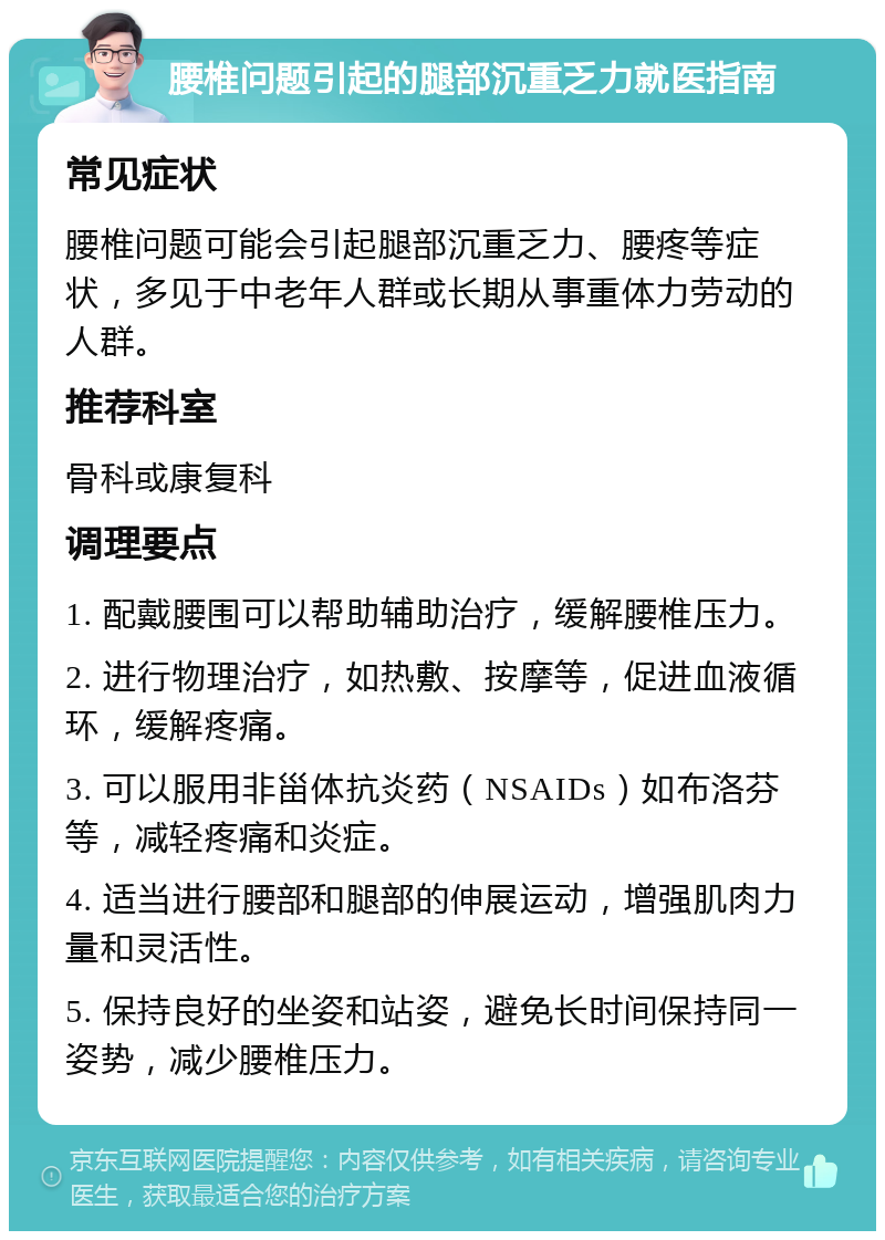 腰椎问题引起的腿部沉重乏力就医指南 常见症状 腰椎问题可能会引起腿部沉重乏力、腰疼等症状，多见于中老年人群或长期从事重体力劳动的人群。 推荐科室 骨科或康复科 调理要点 1. 配戴腰围可以帮助辅助治疗，缓解腰椎压力。 2. 进行物理治疗，如热敷、按摩等，促进血液循环，缓解疼痛。 3. 可以服用非甾体抗炎药（NSAIDs）如布洛芬等，减轻疼痛和炎症。 4. 适当进行腰部和腿部的伸展运动，增强肌肉力量和灵活性。 5. 保持良好的坐姿和站姿，避免长时间保持同一姿势，减少腰椎压力。