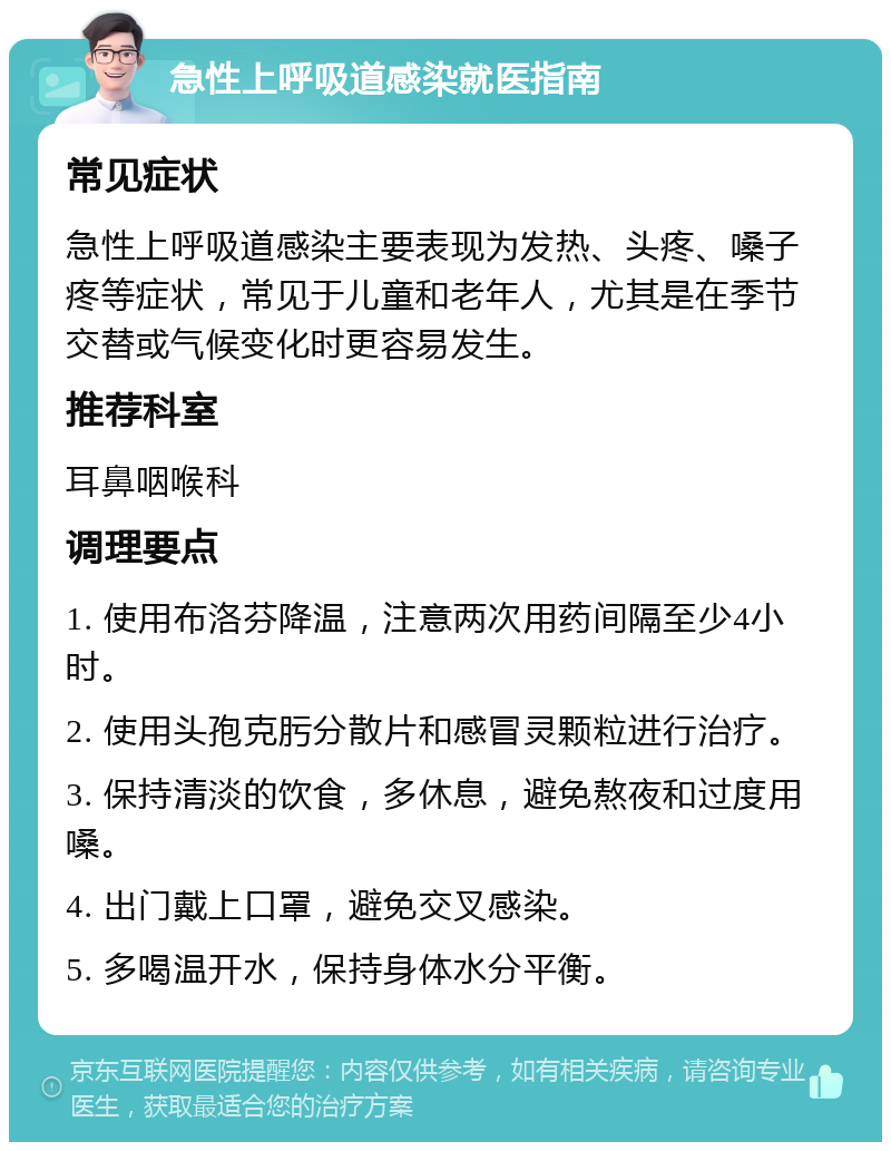 急性上呼吸道感染就医指南 常见症状 急性上呼吸道感染主要表现为发热、头疼、嗓子疼等症状，常见于儿童和老年人，尤其是在季节交替或气候变化时更容易发生。 推荐科室 耳鼻咽喉科 调理要点 1. 使用布洛芬降温，注意两次用药间隔至少4小时。 2. 使用头孢克肟分散片和感冒灵颗粒进行治疗。 3. 保持清淡的饮食，多休息，避免熬夜和过度用嗓。 4. 出门戴上口罩，避免交叉感染。 5. 多喝温开水，保持身体水分平衡。