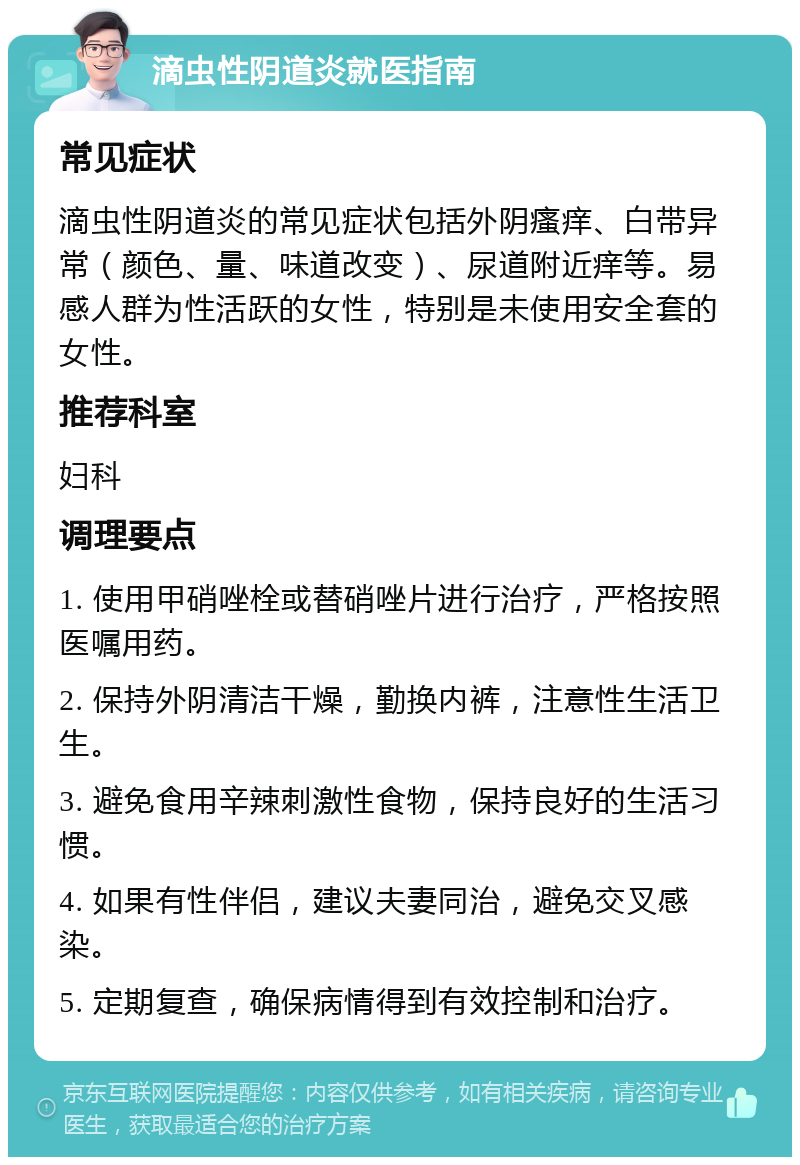 滴虫性阴道炎就医指南 常见症状 滴虫性阴道炎的常见症状包括外阴瘙痒、白带异常（颜色、量、味道改变）、尿道附近痒等。易感人群为性活跃的女性，特别是未使用安全套的女性。 推荐科室 妇科 调理要点 1. 使用甲硝唑栓或替硝唑片进行治疗，严格按照医嘱用药。 2. 保持外阴清洁干燥，勤换内裤，注意性生活卫生。 3. 避免食用辛辣刺激性食物，保持良好的生活习惯。 4. 如果有性伴侣，建议夫妻同治，避免交叉感染。 5. 定期复查，确保病情得到有效控制和治疗。