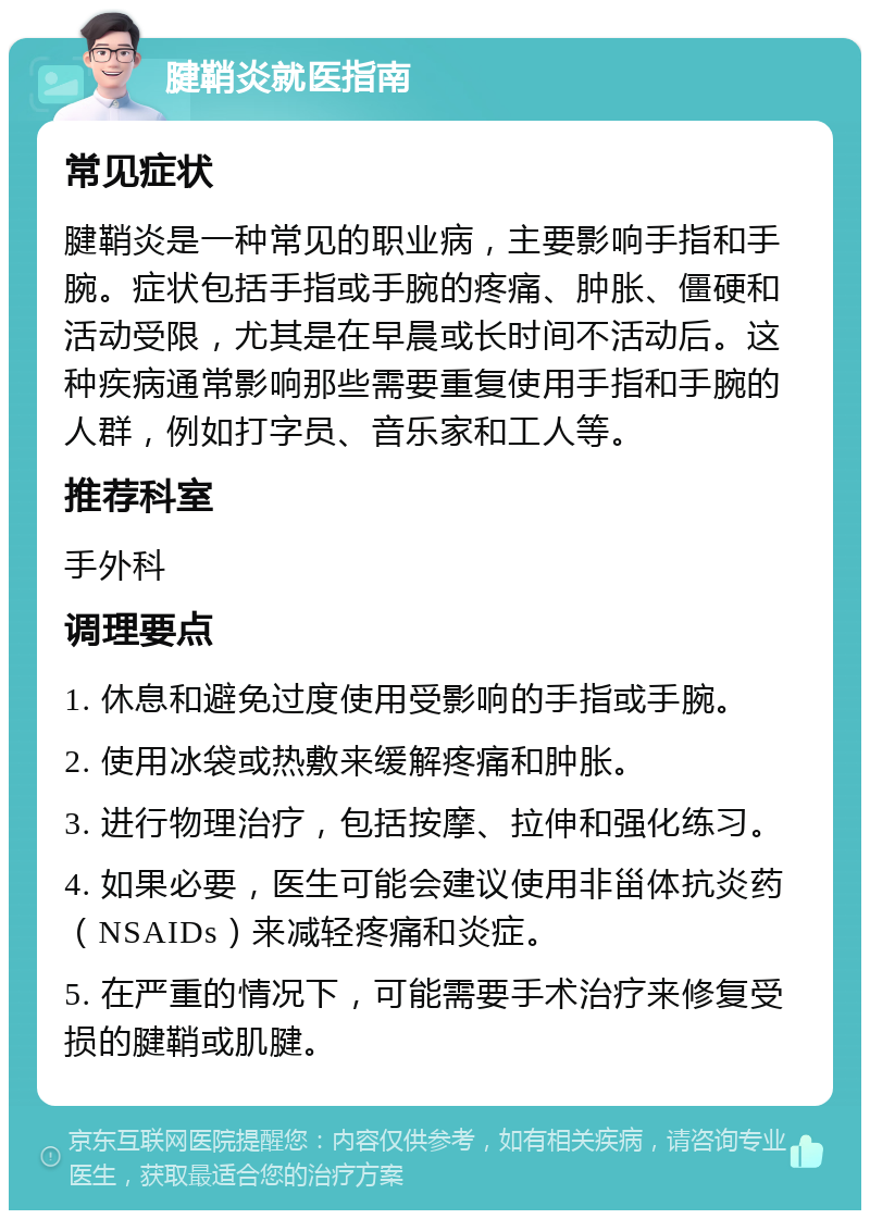 腱鞘炎就医指南 常见症状 腱鞘炎是一种常见的职业病，主要影响手指和手腕。症状包括手指或手腕的疼痛、肿胀、僵硬和活动受限，尤其是在早晨或长时间不活动后。这种疾病通常影响那些需要重复使用手指和手腕的人群，例如打字员、音乐家和工人等。 推荐科室 手外科 调理要点 1. 休息和避免过度使用受影响的手指或手腕。 2. 使用冰袋或热敷来缓解疼痛和肿胀。 3. 进行物理治疗，包括按摩、拉伸和强化练习。 4. 如果必要，医生可能会建议使用非甾体抗炎药（NSAIDs）来减轻疼痛和炎症。 5. 在严重的情况下，可能需要手术治疗来修复受损的腱鞘或肌腱。