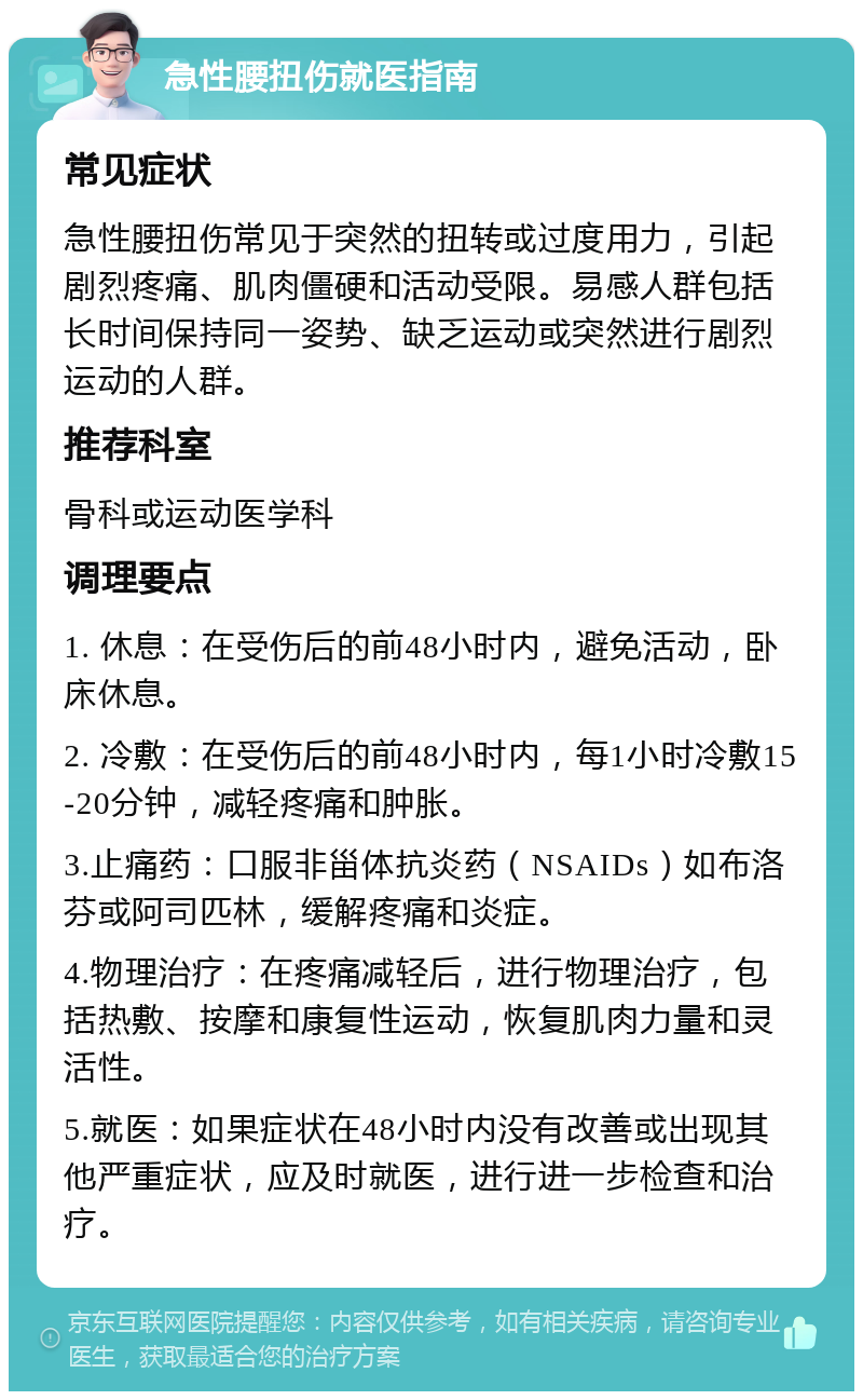 急性腰扭伤就医指南 常见症状 急性腰扭伤常见于突然的扭转或过度用力，引起剧烈疼痛、肌肉僵硬和活动受限。易感人群包括长时间保持同一姿势、缺乏运动或突然进行剧烈运动的人群。 推荐科室 骨科或运动医学科 调理要点 1. 休息：在受伤后的前48小时内，避免活动，卧床休息。 2. 冷敷：在受伤后的前48小时内，每1小时冷敷15-20分钟，减轻疼痛和肿胀。 3.止痛药：口服非甾体抗炎药（NSAIDs）如布洛芬或阿司匹林，缓解疼痛和炎症。 4.物理治疗：在疼痛减轻后，进行物理治疗，包括热敷、按摩和康复性运动，恢复肌肉力量和灵活性。 5.就医：如果症状在48小时内没有改善或出现其他严重症状，应及时就医，进行进一步检查和治疗。