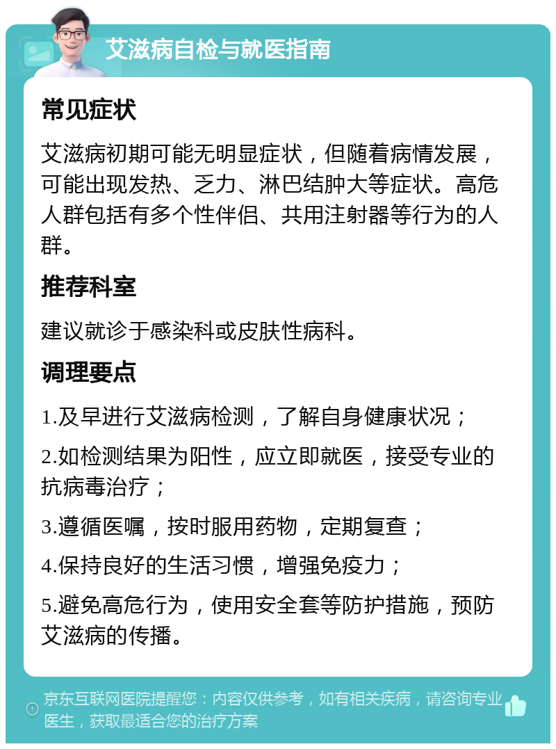 艾滋病自检与就医指南 常见症状 艾滋病初期可能无明显症状，但随着病情发展，可能出现发热、乏力、淋巴结肿大等症状。高危人群包括有多个性伴侣、共用注射器等行为的人群。 推荐科室 建议就诊于感染科或皮肤性病科。 调理要点 1.及早进行艾滋病检测，了解自身健康状况； 2.如检测结果为阳性，应立即就医，接受专业的抗病毒治疗； 3.遵循医嘱，按时服用药物，定期复查； 4.保持良好的生活习惯，增强免疫力； 5.避免高危行为，使用安全套等防护措施，预防艾滋病的传播。