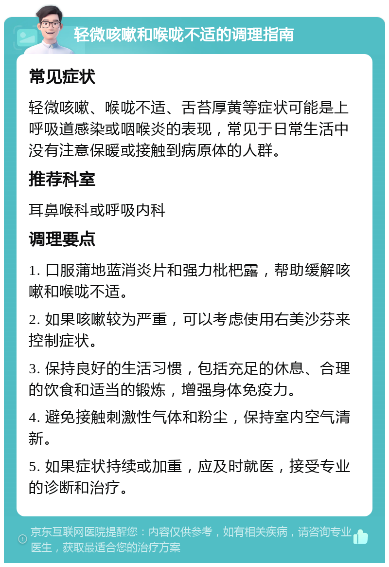 轻微咳嗽和喉咙不适的调理指南 常见症状 轻微咳嗽、喉咙不适、舌苔厚黄等症状可能是上呼吸道感染或咽喉炎的表现，常见于日常生活中没有注意保暖或接触到病原体的人群。 推荐科室 耳鼻喉科或呼吸内科 调理要点 1. 口服蒲地蓝消炎片和强力枇杷露，帮助缓解咳嗽和喉咙不适。 2. 如果咳嗽较为严重，可以考虑使用右美沙芬来控制症状。 3. 保持良好的生活习惯，包括充足的休息、合理的饮食和适当的锻炼，增强身体免疫力。 4. 避免接触刺激性气体和粉尘，保持室内空气清新。 5. 如果症状持续或加重，应及时就医，接受专业的诊断和治疗。