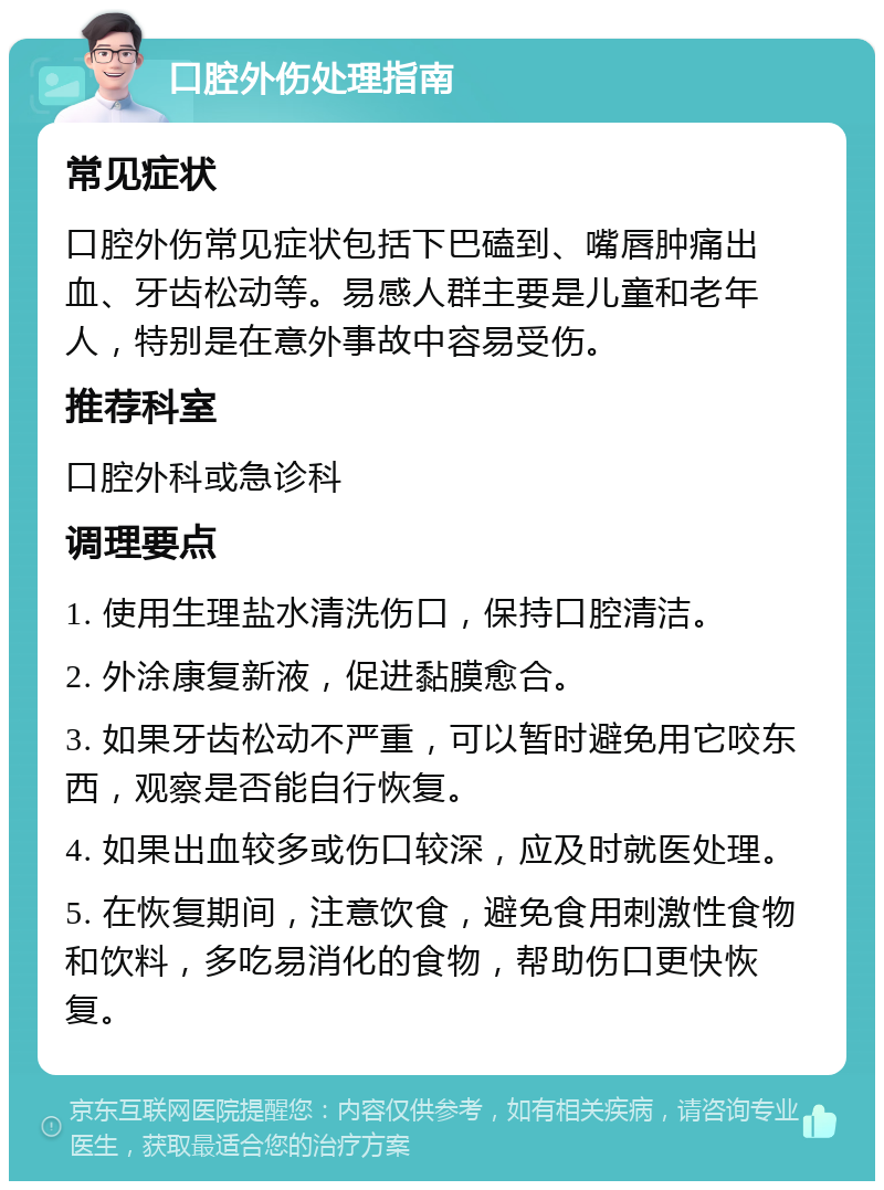 口腔外伤处理指南 常见症状 口腔外伤常见症状包括下巴磕到、嘴唇肿痛出血、牙齿松动等。易感人群主要是儿童和老年人，特别是在意外事故中容易受伤。 推荐科室 口腔外科或急诊科 调理要点 1. 使用生理盐水清洗伤口，保持口腔清洁。 2. 外涂康复新液，促进黏膜愈合。 3. 如果牙齿松动不严重，可以暂时避免用它咬东西，观察是否能自行恢复。 4. 如果出血较多或伤口较深，应及时就医处理。 5. 在恢复期间，注意饮食，避免食用刺激性食物和饮料，多吃易消化的食物，帮助伤口更快恢复。