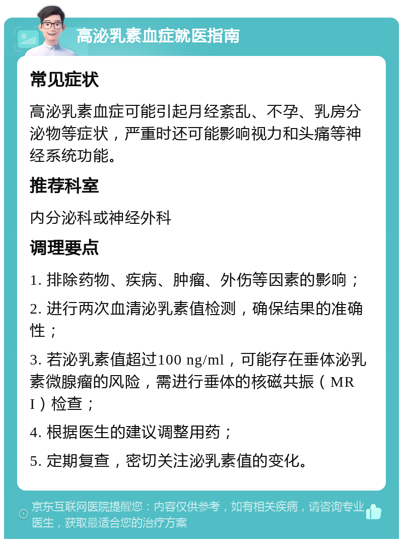 高泌乳素血症就医指南 常见症状 高泌乳素血症可能引起月经紊乱、不孕、乳房分泌物等症状，严重时还可能影响视力和头痛等神经系统功能。 推荐科室 内分泌科或神经外科 调理要点 1. 排除药物、疾病、肿瘤、外伤等因素的影响； 2. 进行两次血清泌乳素值检测，确保结果的准确性； 3. 若泌乳素值超过100 ng/ml，可能存在垂体泌乳素微腺瘤的风险，需进行垂体的核磁共振（MRI）检查； 4. 根据医生的建议调整用药； 5. 定期复查，密切关注泌乳素值的变化。