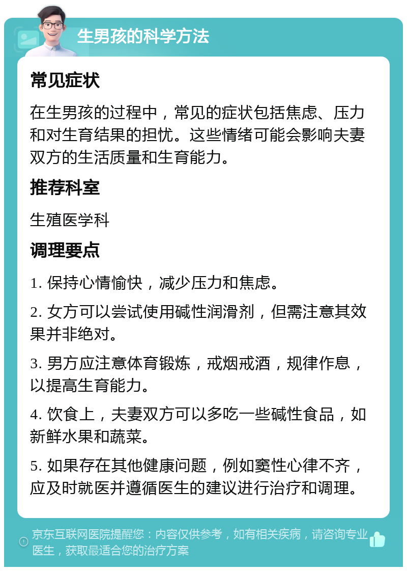 生男孩的科学方法 常见症状 在生男孩的过程中，常见的症状包括焦虑、压力和对生育结果的担忧。这些情绪可能会影响夫妻双方的生活质量和生育能力。 推荐科室 生殖医学科 调理要点 1. 保持心情愉快，减少压力和焦虑。 2. 女方可以尝试使用碱性润滑剂，但需注意其效果并非绝对。 3. 男方应注意体育锻炼，戒烟戒酒，规律作息，以提高生育能力。 4. 饮食上，夫妻双方可以多吃一些碱性食品，如新鲜水果和蔬菜。 5. 如果存在其他健康问题，例如窦性心律不齐，应及时就医并遵循医生的建议进行治疗和调理。