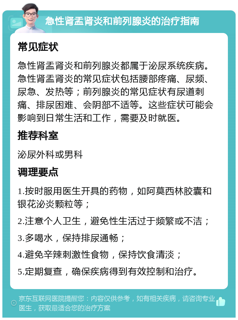 急性肾盂肾炎和前列腺炎的治疗指南 常见症状 急性肾盂肾炎和前列腺炎都属于泌尿系统疾病。急性肾盂肾炎的常见症状包括腰部疼痛、尿频、尿急、发热等；前列腺炎的常见症状有尿道刺痛、排尿困难、会阴部不适等。这些症状可能会影响到日常生活和工作，需要及时就医。 推荐科室 泌尿外科或男科 调理要点 1.按时服用医生开具的药物，如阿莫西林胶囊和银花泌炎颗粒等； 2.注意个人卫生，避免性生活过于频繁或不洁； 3.多喝水，保持排尿通畅； 4.避免辛辣刺激性食物，保持饮食清淡； 5.定期复查，确保疾病得到有效控制和治疗。