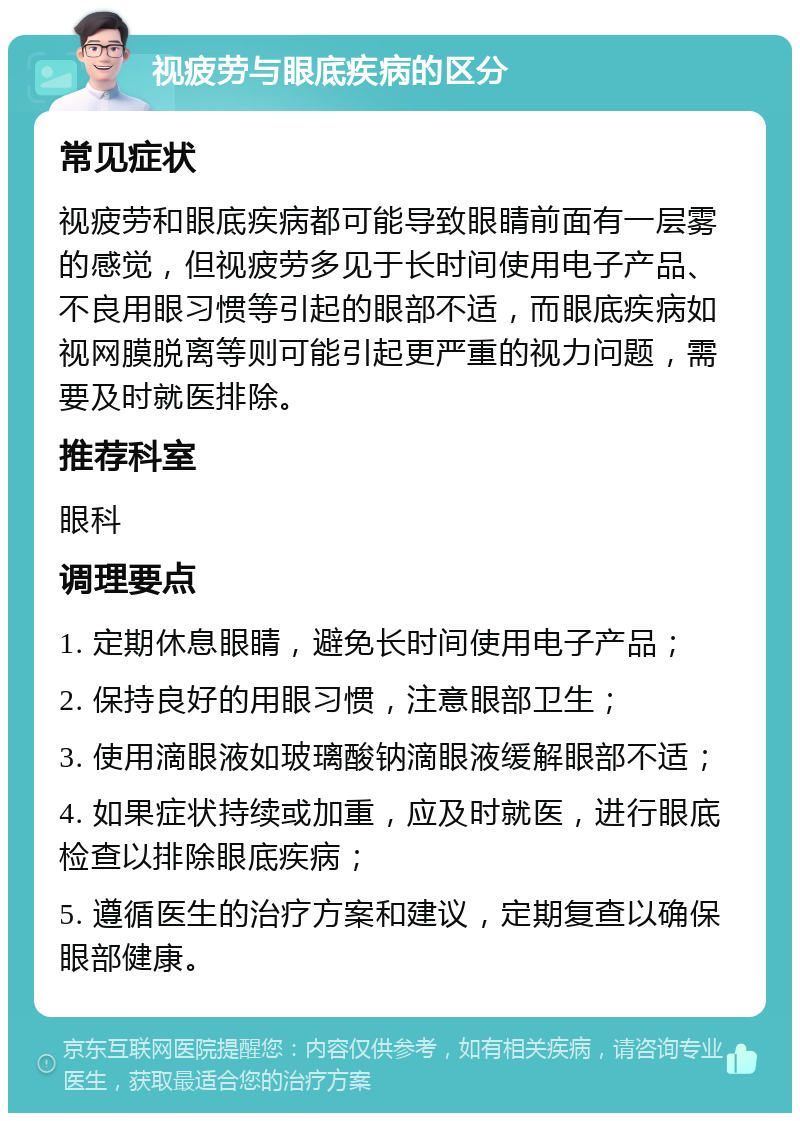 视疲劳与眼底疾病的区分 常见症状 视疲劳和眼底疾病都可能导致眼睛前面有一层雾的感觉，但视疲劳多见于长时间使用电子产品、不良用眼习惯等引起的眼部不适，而眼底疾病如视网膜脱离等则可能引起更严重的视力问题，需要及时就医排除。 推荐科室 眼科 调理要点 1. 定期休息眼睛，避免长时间使用电子产品； 2. 保持良好的用眼习惯，注意眼部卫生； 3. 使用滴眼液如玻璃酸钠滴眼液缓解眼部不适； 4. 如果症状持续或加重，应及时就医，进行眼底检查以排除眼底疾病； 5. 遵循医生的治疗方案和建议，定期复查以确保眼部健康。