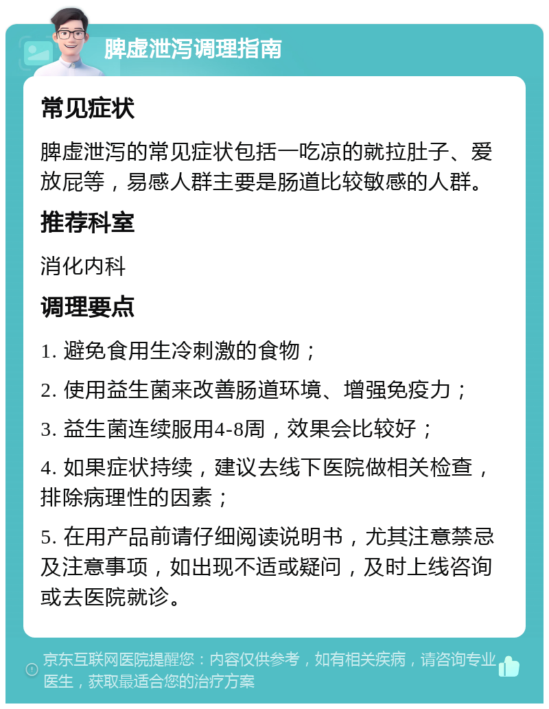 脾虚泄泻调理指南 常见症状 脾虚泄泻的常见症状包括一吃凉的就拉肚子、爱放屁等，易感人群主要是肠道比较敏感的人群。 推荐科室 消化内科 调理要点 1. 避免食用生冷刺激的食物； 2. 使用益生菌来改善肠道环境、增强免疫力； 3. 益生菌连续服用4-8周，效果会比较好； 4. 如果症状持续，建议去线下医院做相关检查，排除病理性的因素； 5. 在用产品前请仔细阅读说明书，尤其注意禁忌及注意事项，如出现不适或疑问，及时上线咨询或去医院就诊。