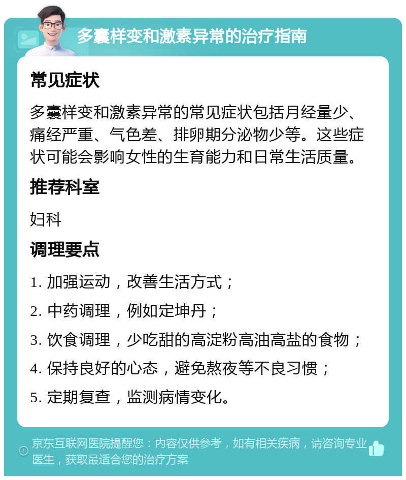 多囊样变和激素异常的治疗指南 常见症状 多囊样变和激素异常的常见症状包括月经量少、痛经严重、气色差、排卵期分泌物少等。这些症状可能会影响女性的生育能力和日常生活质量。 推荐科室 妇科 调理要点 1. 加强运动，改善生活方式； 2. 中药调理，例如定坤丹； 3. 饮食调理，少吃甜的高淀粉高油高盐的食物； 4. 保持良好的心态，避免熬夜等不良习惯； 5. 定期复查，监测病情变化。