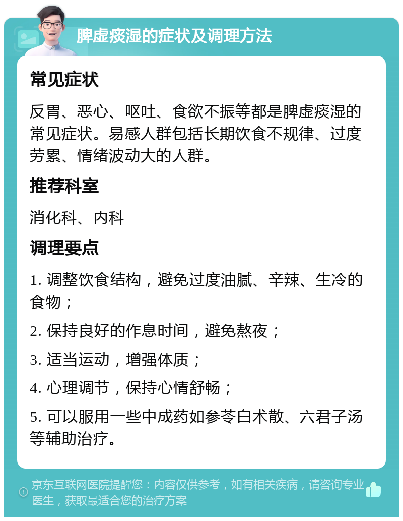 脾虚痰湿的症状及调理方法 常见症状 反胃、恶心、呕吐、食欲不振等都是脾虚痰湿的常见症状。易感人群包括长期饮食不规律、过度劳累、情绪波动大的人群。 推荐科室 消化科、内科 调理要点 1. 调整饮食结构，避免过度油腻、辛辣、生冷的食物； 2. 保持良好的作息时间，避免熬夜； 3. 适当运动，增强体质； 4. 心理调节，保持心情舒畅； 5. 可以服用一些中成药如参苓白术散、六君子汤等辅助治疗。