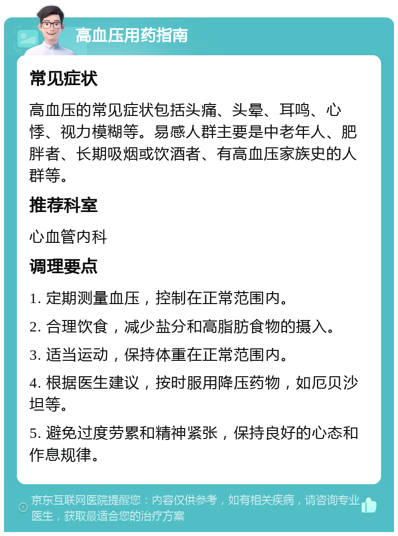 高血压用药指南 常见症状 高血压的常见症状包括头痛、头晕、耳鸣、心悸、视力模糊等。易感人群主要是中老年人、肥胖者、长期吸烟或饮酒者、有高血压家族史的人群等。 推荐科室 心血管内科 调理要点 1. 定期测量血压，控制在正常范围内。 2. 合理饮食，减少盐分和高脂肪食物的摄入。 3. 适当运动，保持体重在正常范围内。 4. 根据医生建议，按时服用降压药物，如厄贝沙坦等。 5. 避免过度劳累和精神紧张，保持良好的心态和作息规律。