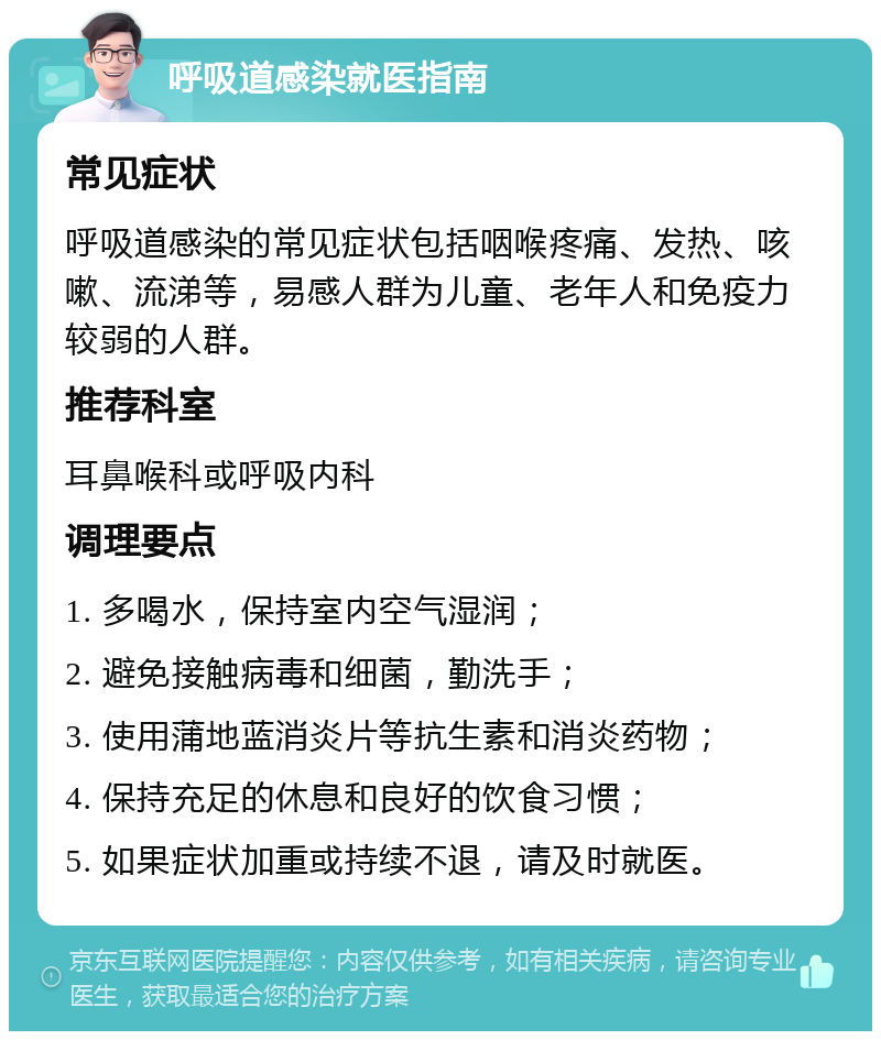 呼吸道感染就医指南 常见症状 呼吸道感染的常见症状包括咽喉疼痛、发热、咳嗽、流涕等，易感人群为儿童、老年人和免疫力较弱的人群。 推荐科室 耳鼻喉科或呼吸内科 调理要点 1. 多喝水，保持室内空气湿润； 2. 避免接触病毒和细菌，勤洗手； 3. 使用蒲地蓝消炎片等抗生素和消炎药物； 4. 保持充足的休息和良好的饮食习惯； 5. 如果症状加重或持续不退，请及时就医。