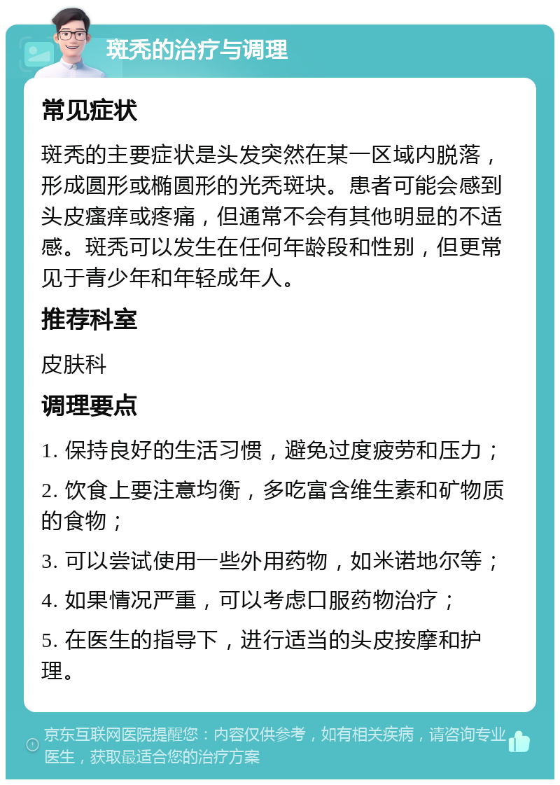 斑秃的治疗与调理 常见症状 斑秃的主要症状是头发突然在某一区域内脱落，形成圆形或椭圆形的光秃斑块。患者可能会感到头皮瘙痒或疼痛，但通常不会有其他明显的不适感。斑秃可以发生在任何年龄段和性别，但更常见于青少年和年轻成年人。 推荐科室 皮肤科 调理要点 1. 保持良好的生活习惯，避免过度疲劳和压力； 2. 饮食上要注意均衡，多吃富含维生素和矿物质的食物； 3. 可以尝试使用一些外用药物，如米诺地尔等； 4. 如果情况严重，可以考虑口服药物治疗； 5. 在医生的指导下，进行适当的头皮按摩和护理。