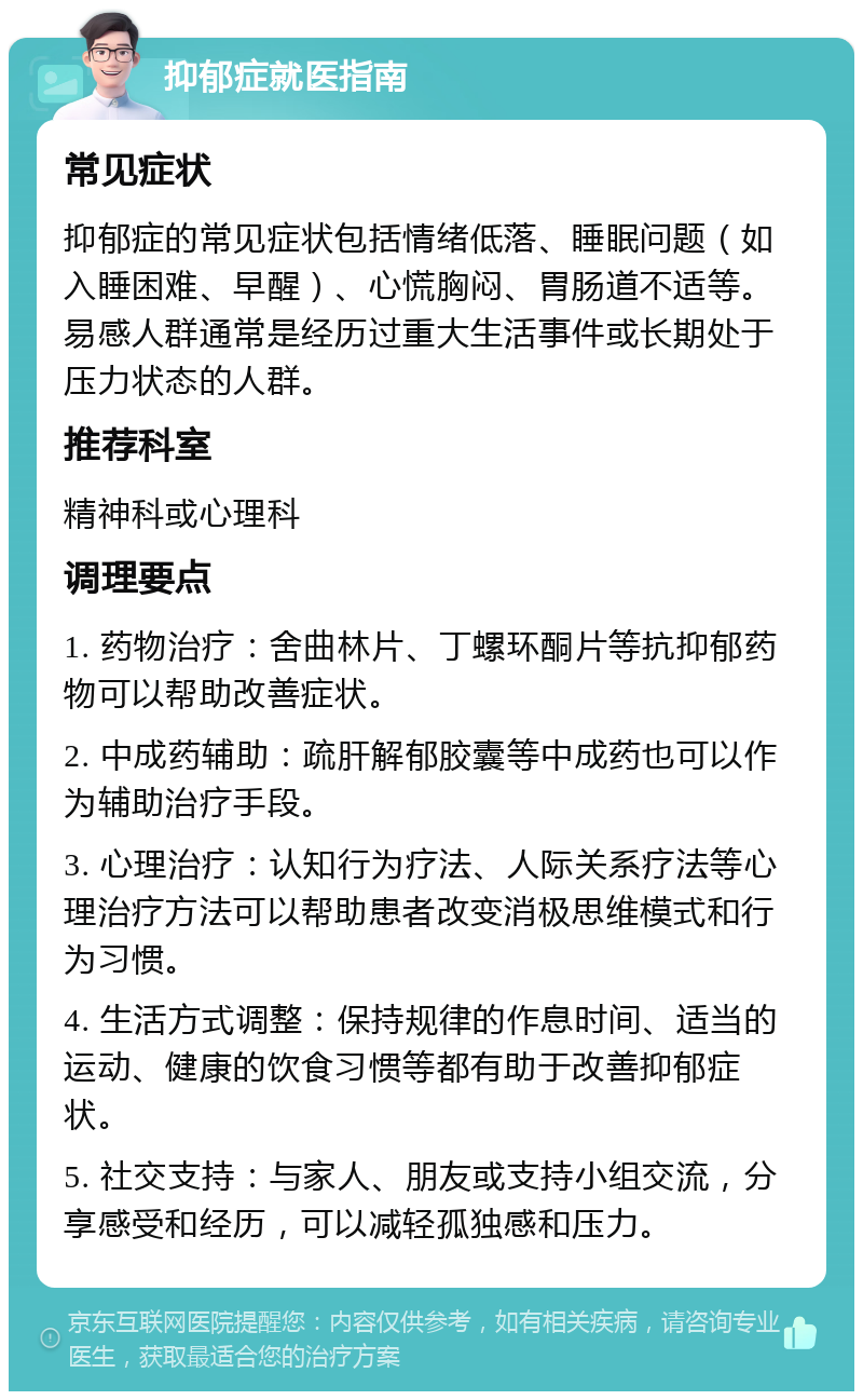 抑郁症就医指南 常见症状 抑郁症的常见症状包括情绪低落、睡眠问题（如入睡困难、早醒）、心慌胸闷、胃肠道不适等。易感人群通常是经历过重大生活事件或长期处于压力状态的人群。 推荐科室 精神科或心理科 调理要点 1. 药物治疗：舍曲林片、丁螺环酮片等抗抑郁药物可以帮助改善症状。 2. 中成药辅助：疏肝解郁胶囊等中成药也可以作为辅助治疗手段。 3. 心理治疗：认知行为疗法、人际关系疗法等心理治疗方法可以帮助患者改变消极思维模式和行为习惯。 4. 生活方式调整：保持规律的作息时间、适当的运动、健康的饮食习惯等都有助于改善抑郁症状。 5. 社交支持：与家人、朋友或支持小组交流，分享感受和经历，可以减轻孤独感和压力。