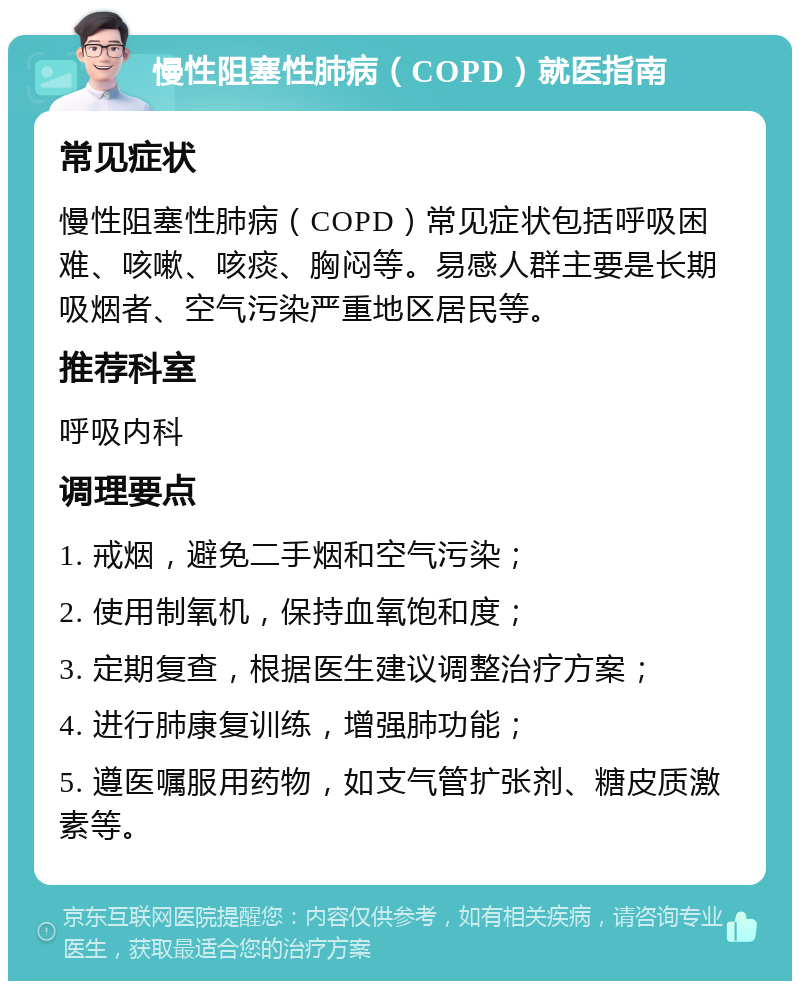 慢性阻塞性肺病（COPD）就医指南 常见症状 慢性阻塞性肺病（COPD）常见症状包括呼吸困难、咳嗽、咳痰、胸闷等。易感人群主要是长期吸烟者、空气污染严重地区居民等。 推荐科室 呼吸内科 调理要点 1. 戒烟，避免二手烟和空气污染； 2. 使用制氧机，保持血氧饱和度； 3. 定期复查，根据医生建议调整治疗方案； 4. 进行肺康复训练，增强肺功能； 5. 遵医嘱服用药物，如支气管扩张剂、糖皮质激素等。